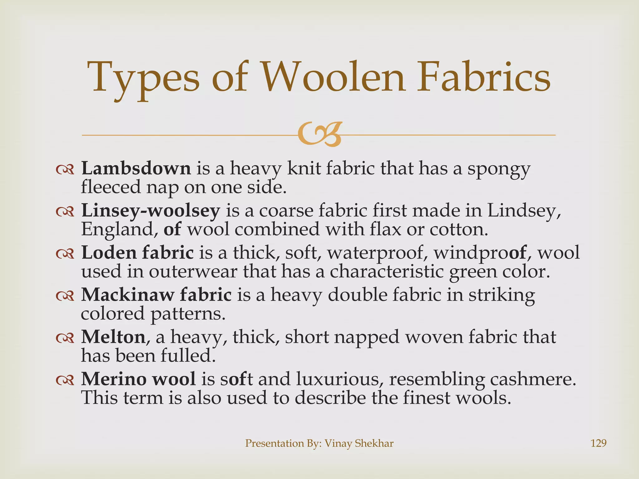 Types of Woolen Fabrics



 Lambsdown is a heavy knit fabric that has a spongy
fleeced nap on one side.
 Linsey-woolsey is a coarse fabric first made in Lindsey,
England, of wool combined with flax or cotton.
 Loden fabric is a thick, soft, waterproof, windproof, wool
used in outerwear that has a characteristic green color.
 Mackinaw fabric is a heavy double fabric in striking
colored patterns.
 Melton, a heavy, thick, short napped woven fabric that
has been fulled.
 Merino wool is soft and luxurious, resembling cashmere.
This term is also used to describe the finest wools.
Presentation By: Vinay Shekhar

129

 