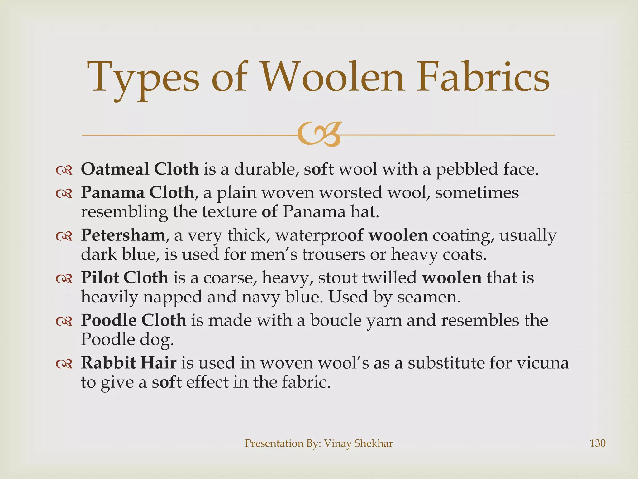 Types of Woolen Fabrics


 Oatmeal Cloth is a durable, soft wool with a pebbled face.
 Panama Cloth, a plain woven worsted wool, sometimes
resembling the texture of Panama hat.
 Petersham, a very thick, waterproof woolen coating, usually
dark blue, is used for men‟s trousers or heavy coats.
 Pilot Cloth is a coarse, heavy, stout twilled woolen that is
heavily napped and navy blue. Used by seamen.
 Poodle Cloth is made with a boucle yarn and resembles the
Poodle dog.
 Rabbit Hair is used in woven wool‟s as a substitute for vicuna
to give a soft effect in the fabric.
Presentation By: Vinay Shekhar

130

 