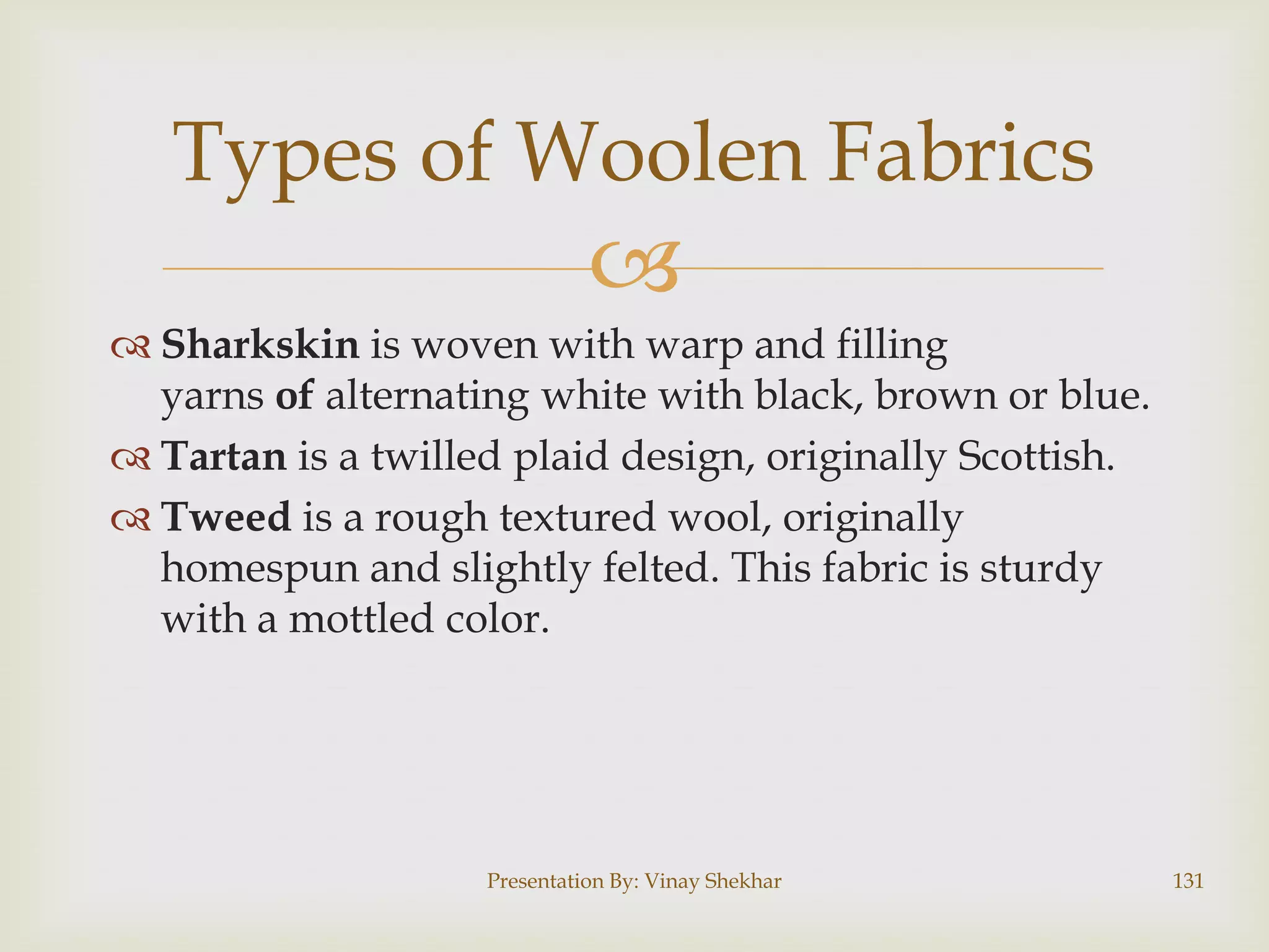 Types of Woolen Fabrics


 Sharkskin is woven with warp and filling
yarns of alternating white with black, brown or blue.
 Tartan is a twilled plaid design, originally Scottish.
 Tweed is a rough textured wool, originally
homespun and slightly felted. This fabric is sturdy
with a mottled color.

Presentation By: Vinay Shekhar

131

 