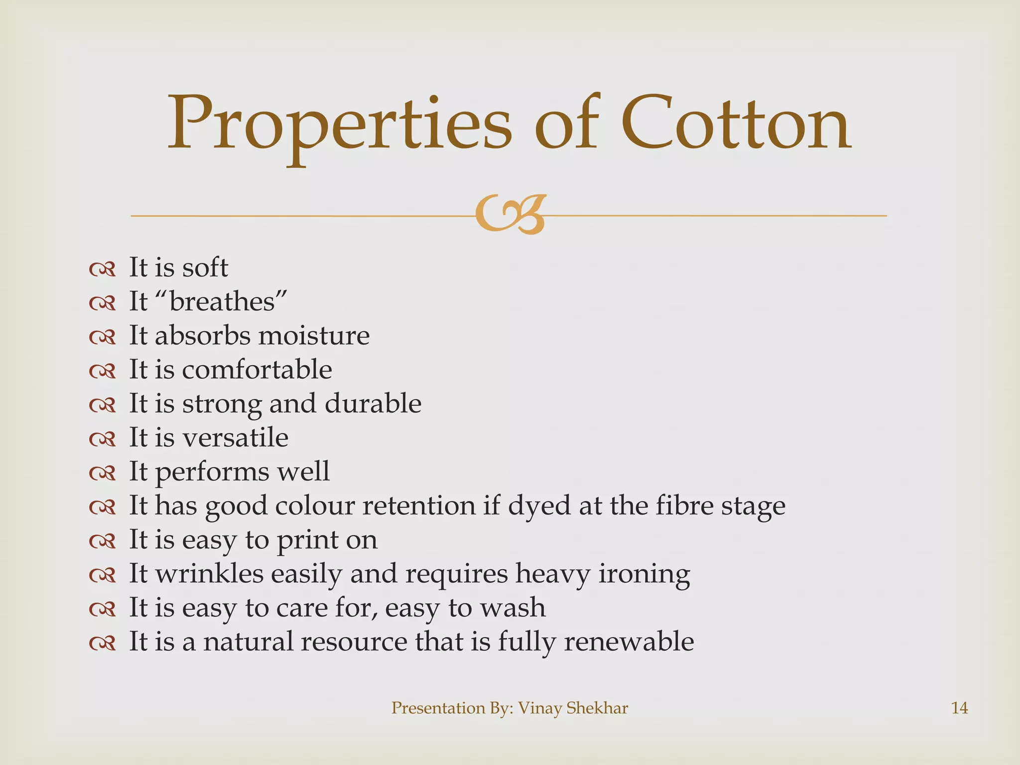 Properties of Cotton















It is soft
It “breathes”
It absorbs moisture
It is comfortable
It is strong and durable
It is versatile
It performs well
It has good colour retention if dyed at the fibre stage
It is easy to print on
It wrinkles easily and requires heavy ironing
It is easy to care for, easy to wash
It is a natural resource that is fully renewable
Presentation By: Vinay Shekhar

14

 