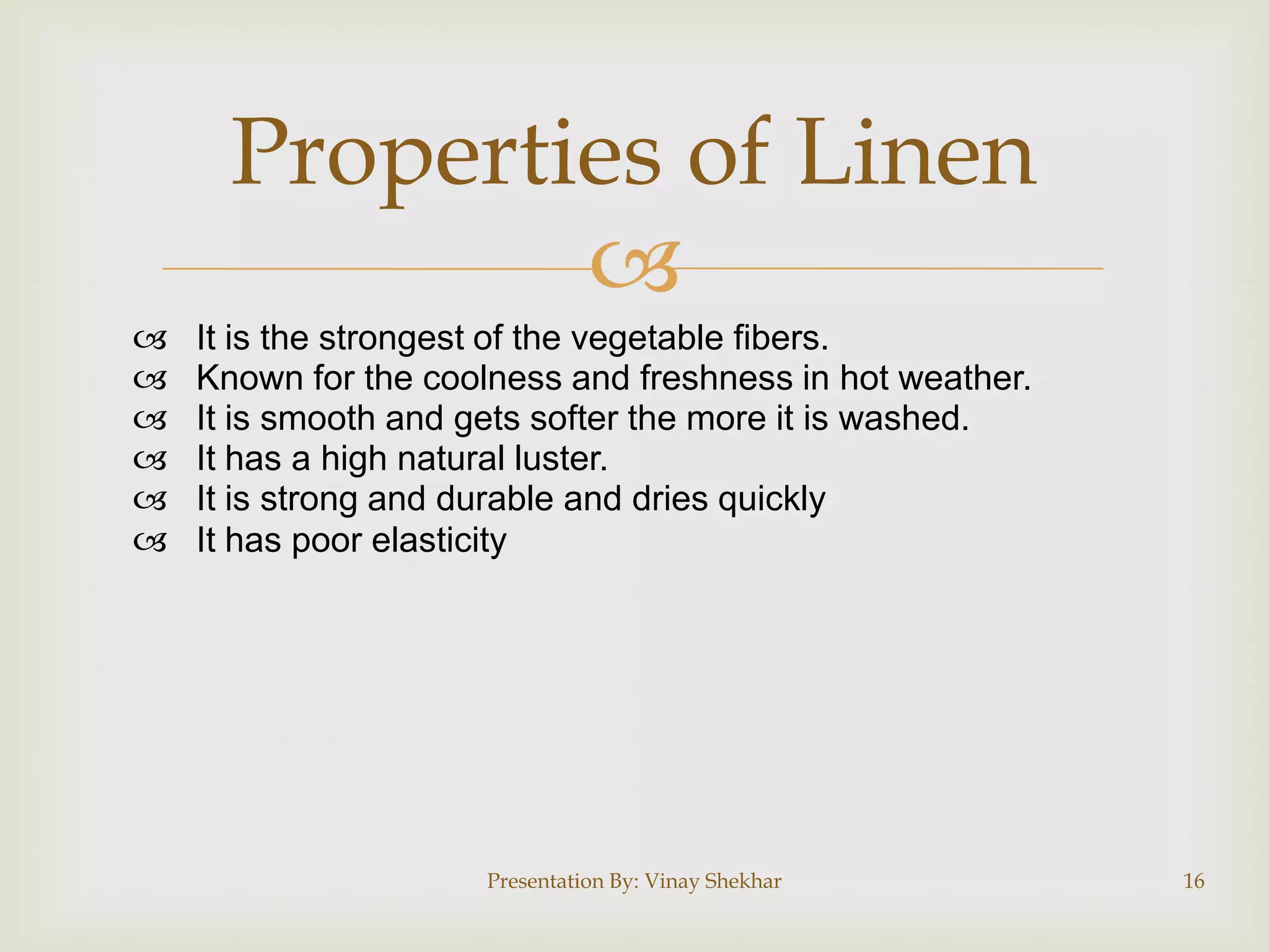 Properties of Linen








It is the strongest of the vegetable fibers.
Known for the coolness and freshness in hot weather.
It is smooth and gets softer the more it is washed.
It has a high natural luster.
It is strong and durable and dries quickly
It has poor elasticity

Presentation By: Vinay Shekhar

16

 