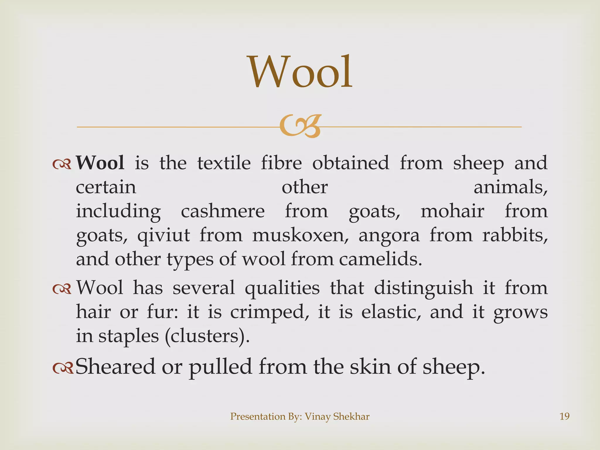 Wool

 Wool is the textile fibre obtained from sheep and
certain
other
animals,
including cashmere from goats, mohair from
goats, qiviut from muskoxen, angora from rabbits,
and other types of wool from camelids.
 Wool has several qualities that distinguish it from
hair or fur: it is crimped, it is elastic, and it grows
in staples (clusters).

Sheared or pulled from the skin of sheep.
Presentation By: Vinay Shekhar

19

 