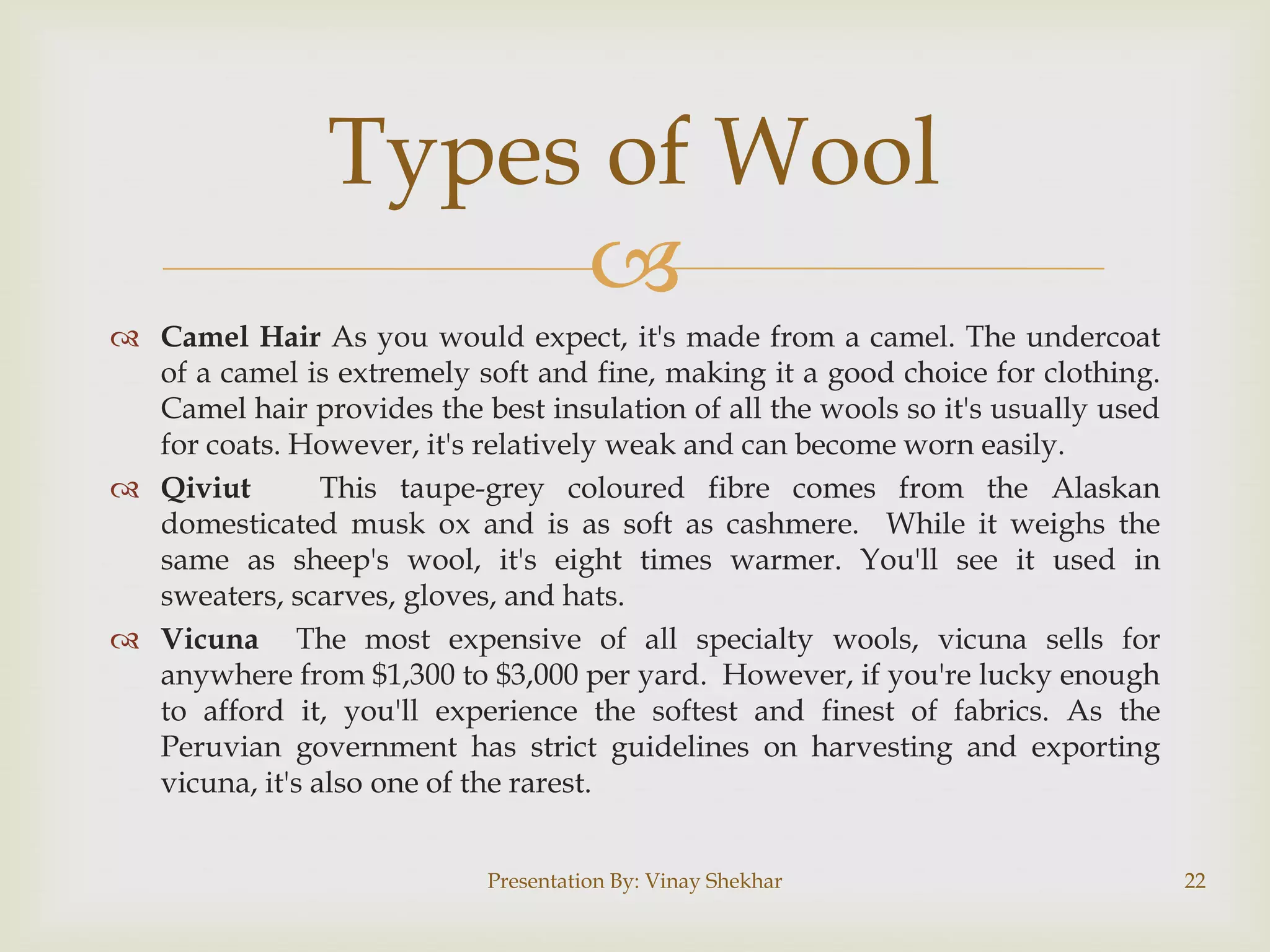 Types of Wool

 Camel Hair As you would expect, it's made from a camel. The undercoat
of a camel is extremely soft and fine, making it a good choice for clothing.
Camel hair provides the best insulation of all the wools so it's usually used
for coats. However, it's relatively weak and can become worn easily.
 Qiviut
This taupe-grey coloured fibre comes from the Alaskan
domesticated musk ox and is as soft as cashmere. While it weighs the
same as sheep's wool, it's eight times warmer. You'll see it used in
sweaters, scarves, gloves, and hats.
 Vicuna The most expensive of all specialty wools, vicuna sells for
anywhere from $1,300 to $3,000 per yard. However, if you're lucky enough
to afford it, you'll experience the softest and finest of fabrics. As the
Peruvian government has strict guidelines on harvesting and exporting
vicuna, it's also one of the rarest.
Presentation By: Vinay Shekhar

22

 