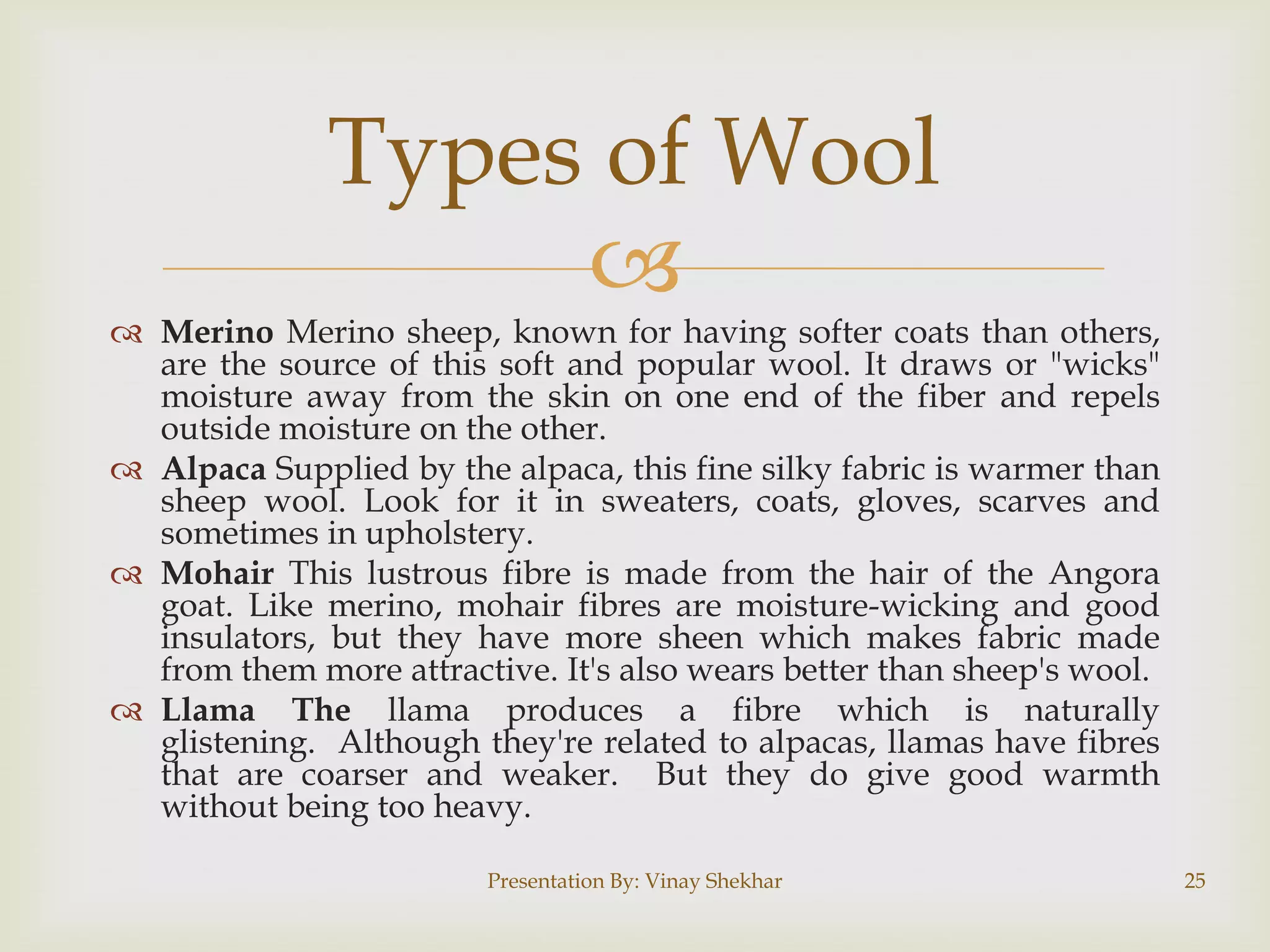Types of Wool

 Merino Merino sheep, known for having softer coats than others,
are the source of this soft and popular wool. It draws or "wicks"
moisture away from the skin on one end of the fiber and repels
outside moisture on the other.
 Alpaca Supplied by the alpaca, this fine silky fabric is warmer than
sheep wool. Look for it in sweaters, coats, gloves, scarves and
sometimes in upholstery.
 Mohair This lustrous fibre is made from the hair of the Angora
goat. Like merino, mohair fibres are moisture-wicking and good
insulators, but they have more sheen which makes fabric made
from them more attractive. It's also wears better than sheep's wool.
 Llama The llama produces a fibre which is naturally
glistening. Although they're related to alpacas, llamas have fibres
that are coarser and weaker. But they do give good warmth
without being too heavy.
Presentation By: Vinay Shekhar

25

 