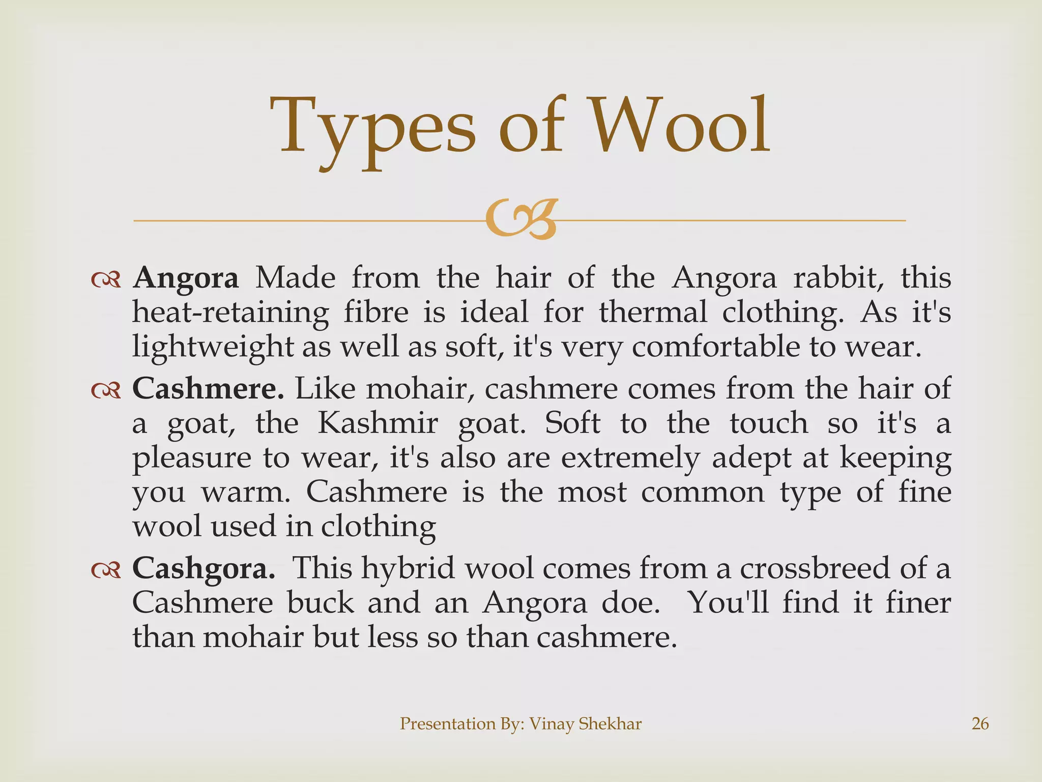 Types of Wool

 Angora Made from the hair of the Angora rabbit, this
heat-retaining fibre is ideal for thermal clothing. As it's
lightweight as well as soft, it's very comfortable to wear.
 Cashmere. Like mohair, cashmere comes from the hair of
a goat, the Kashmir goat. Soft to the touch so it's a
pleasure to wear, it's also are extremely adept at keeping
you warm. Cashmere is the most common type of fine
wool used in clothing
 Cashgora. This hybrid wool comes from a crossbreed of a
Cashmere buck and an Angora doe. You'll find it finer
than mohair but less so than cashmere.
Presentation By: Vinay Shekhar

26

 