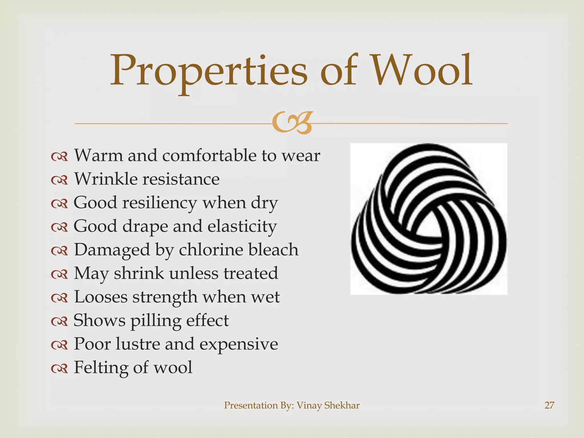 Properties of Wool












Warm and comfortable to wear
Wrinkle resistance
Good resiliency when dry
Good drape and elasticity
Damaged by chlorine bleach
May shrink unless treated
Looses strength when wet
Shows pilling effect
Poor lustre and expensive
Felting of wool
Presentation By: Vinay Shekhar

27

 