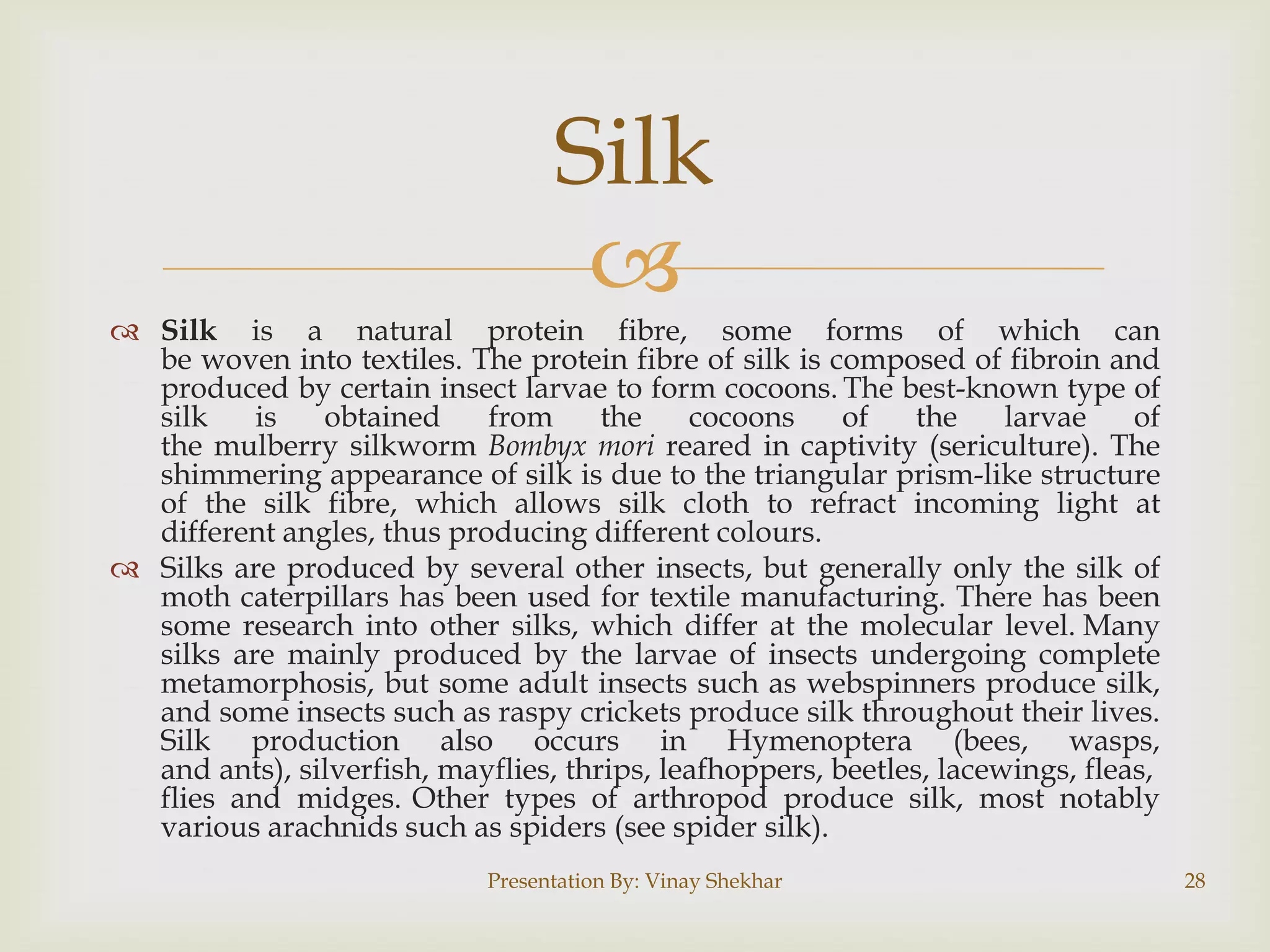 Silk

 Silk is a natural protein fibre, some forms of which can
be woven into textiles. The protein fibre of silk is composed of fibroin and
produced by certain insect larvae to form cocoons. The best-known type of
silk
is
obtained
from
the
cocoons
of
the
larvae
of
the mulberry silkworm Bombyx mori reared in captivity (sericulture). The
shimmering appearance of silk is due to the triangular prism-like structure
of the silk fibre, which allows silk cloth to refract incoming light at
different angles, thus producing different colours.
 Silks are produced by several other insects, but generally only the silk of
moth caterpillars has been used for textile manufacturing. There has been
some research into other silks, which differ at the molecular level. Many
silks are mainly produced by the larvae of insects undergoing complete
metamorphosis, but some adult insects such as webspinners produce silk,
and some insects such as raspy crickets produce silk throughout their lives.
Silk production also occurs in Hymenoptera (bees, wasps,
and ants), silverfish, mayflies, thrips, leafhoppers, beetles, lacewings, fleas,
flies and midges. Other types of arthropod produce silk, most notably
various arachnids such as spiders (see spider silk).
Presentation By: Vinay Shekhar

28

 