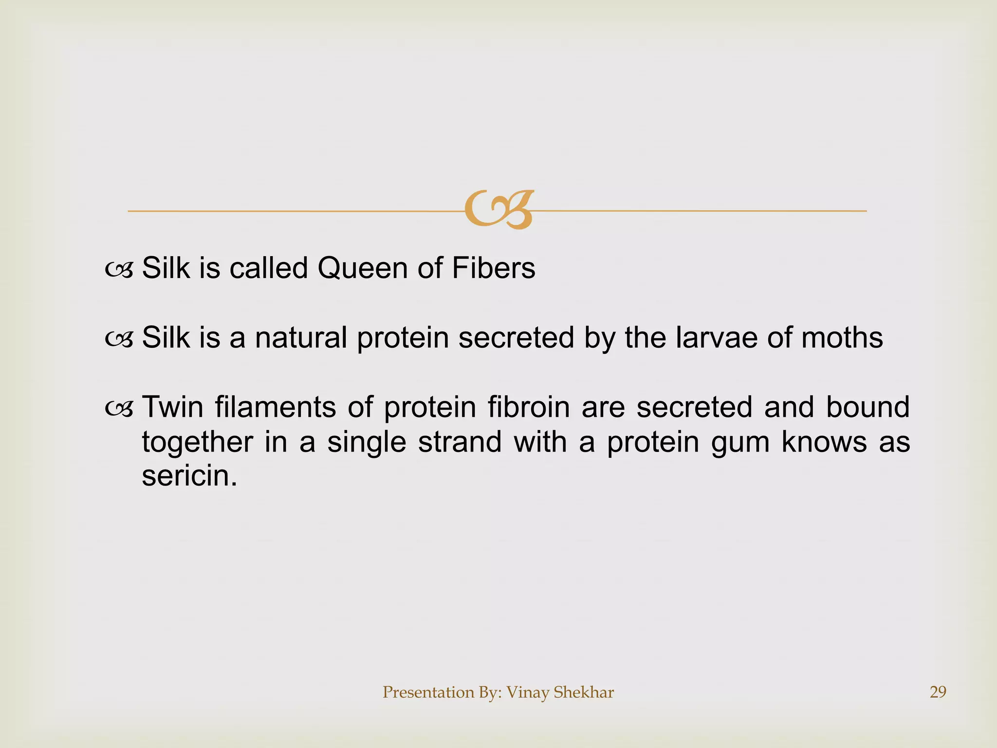 
 Silk is called Queen of Fibers

 Silk is a natural protein secreted by the larvae of moths
 Twin filaments of protein fibroin are secreted and bound
together in a single strand with a protein gum knows as
sericin.

Presentation By: Vinay Shekhar

29

 