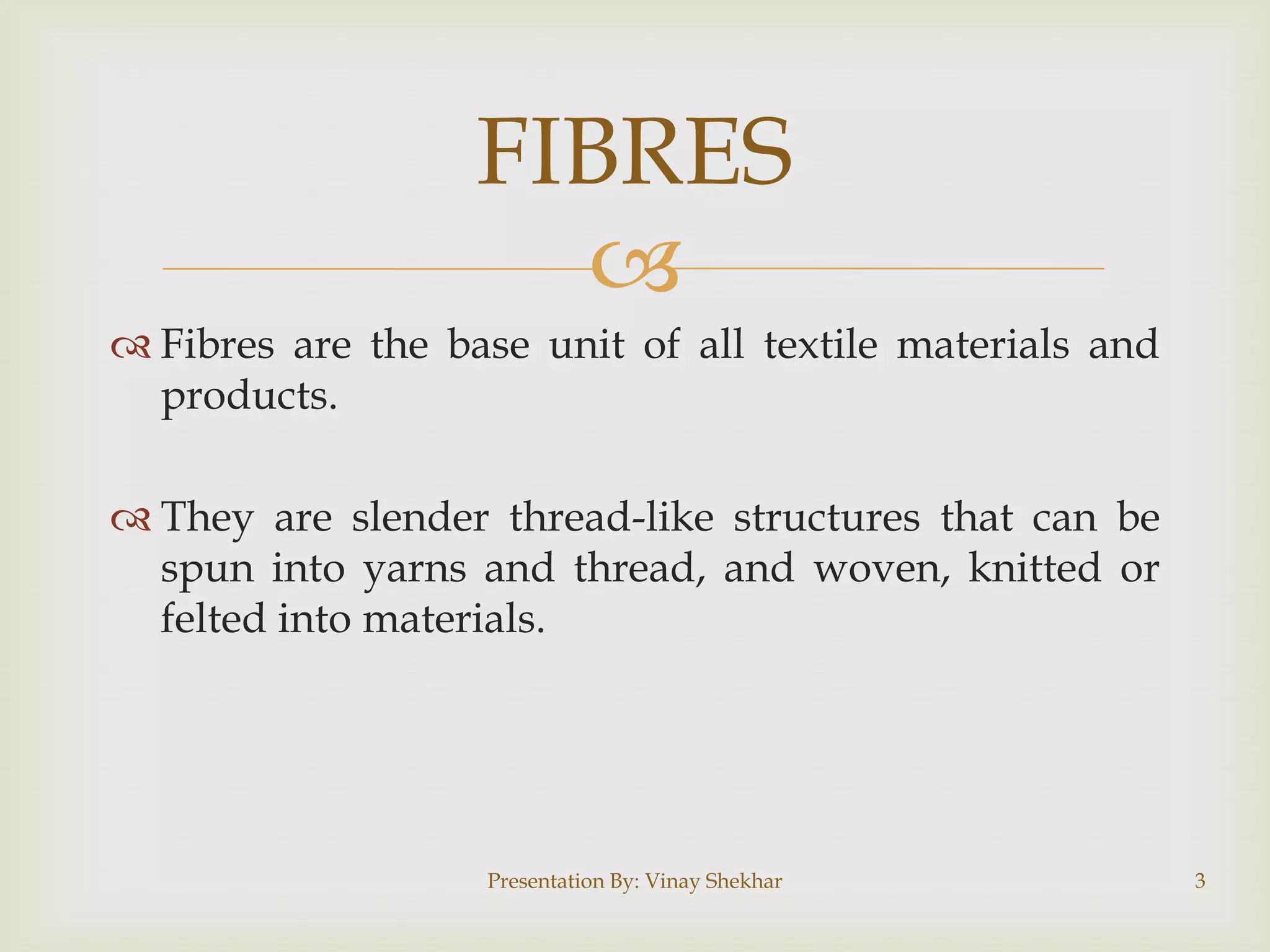FIBRES

 Fibres are the base unit of all textile materials and
products.
 They are slender thread-like structures that can be
spun into yarns and thread, and woven, knitted or
felted into materials.

Presentation By: Vinay Shekhar

3

 