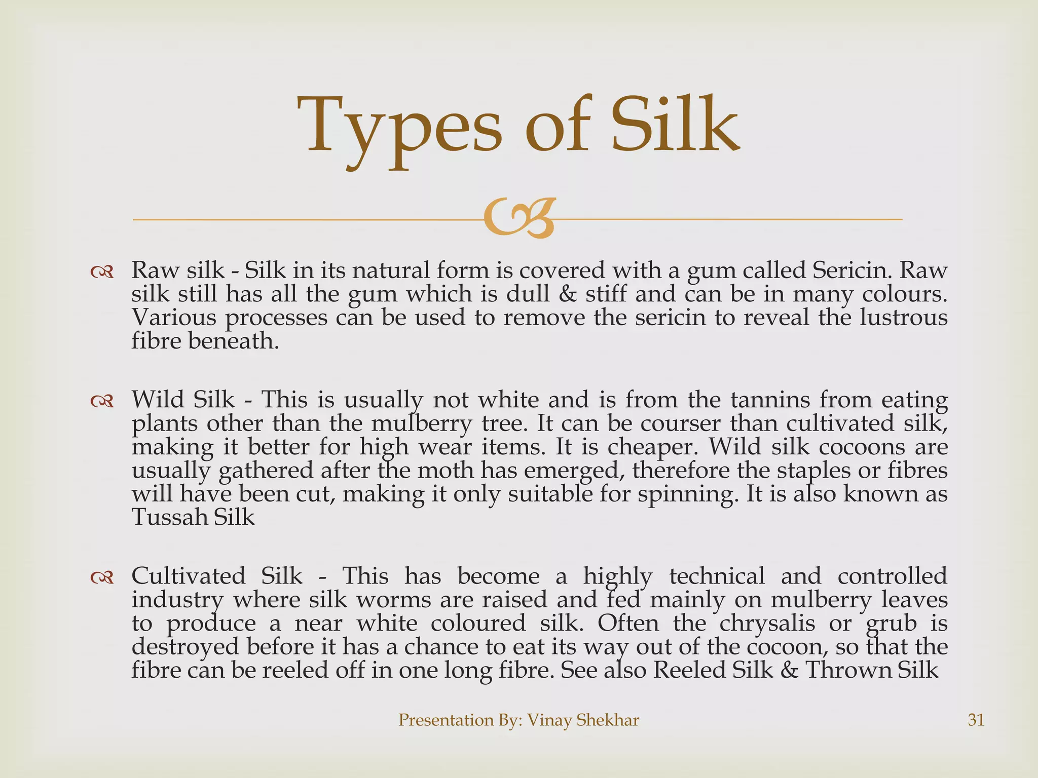 Types of Silk

 Raw silk - Silk in its natural form is covered with a gum called Sericin. Raw
silk still has all the gum which is dull & stiff and can be in many colours.
Various processes can be used to remove the sericin to reveal the lustrous
fibre beneath.
 Wild Silk - This is usually not white and is from the tannins from eating
plants other than the mulberry tree. It can be courser than cultivated silk,
making it better for high wear items. It is cheaper. Wild silk cocoons are
usually gathered after the moth has emerged, therefore the staples or fibres
will have been cut, making it only suitable for spinning. It is also known as
Tussah Silk
 Cultivated Silk - This has become a highly technical and controlled
industry where silk worms are raised and fed mainly on mulberry leaves
to produce a near white coloured silk. Often the chrysalis or grub is
destroyed before it has a chance to eat its way out of the cocoon, so that the
fibre can be reeled off in one long fibre. See also Reeled Silk & Thrown Silk
Presentation By: Vinay Shekhar

31

 