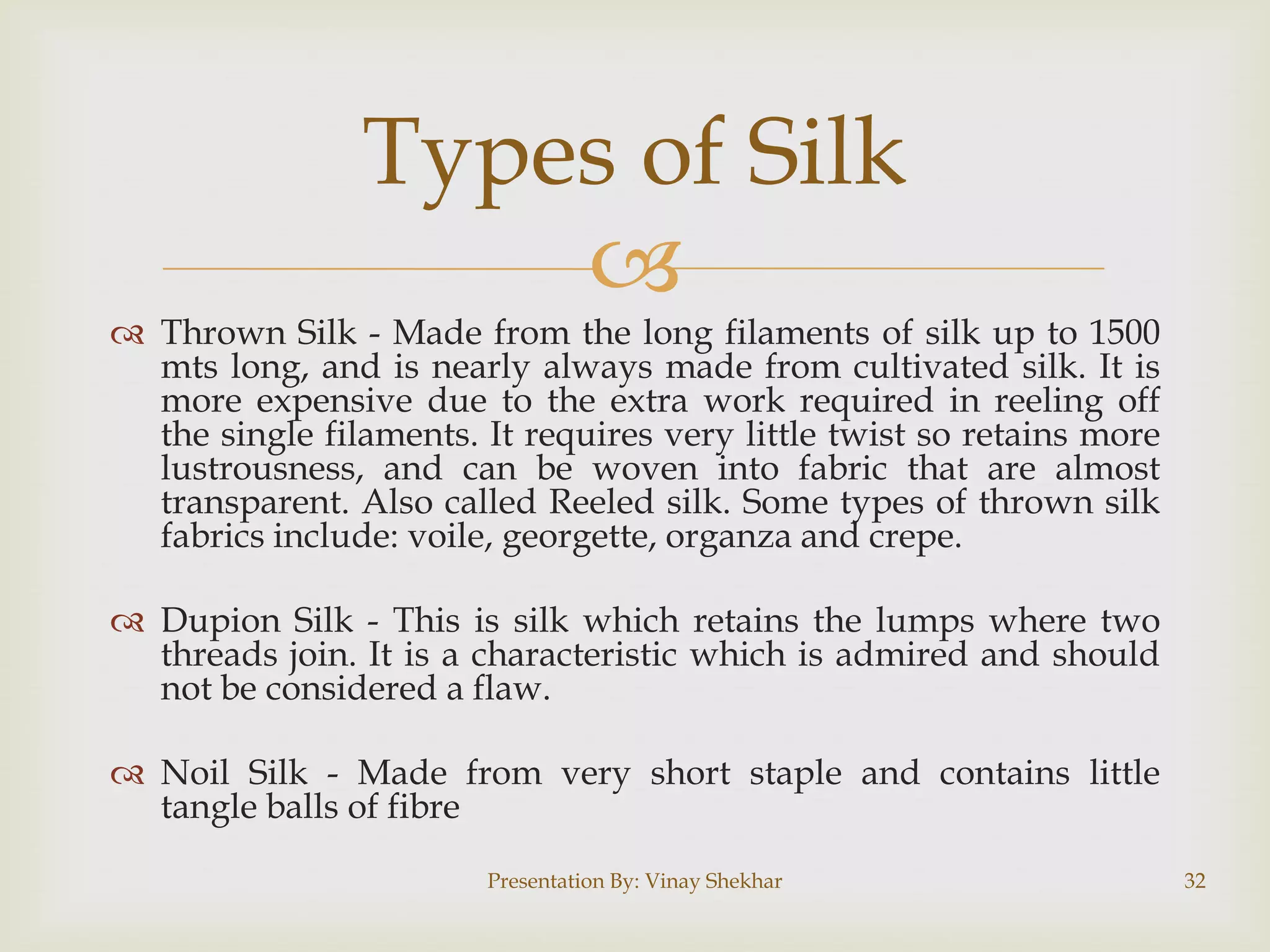 Types of Silk


 Thrown Silk - Made from the long filaments of silk up to 1500
mts long, and is nearly always made from cultivated silk. It is
more expensive due to the extra work required in reeling off
the single filaments. It requires very little twist so retains more
lustrousness, and can be woven into fabric that are almost
transparent. Also called Reeled silk. Some types of thrown silk
fabrics include: voile, georgette, organza and crepe.
 Dupion Silk - This is silk which retains the lumps where two
threads join. It is a characteristic which is admired and should
not be considered a flaw.
 Noil Silk - Made from very short staple and contains little
tangle balls of fibre
Presentation By: Vinay Shekhar

32

 