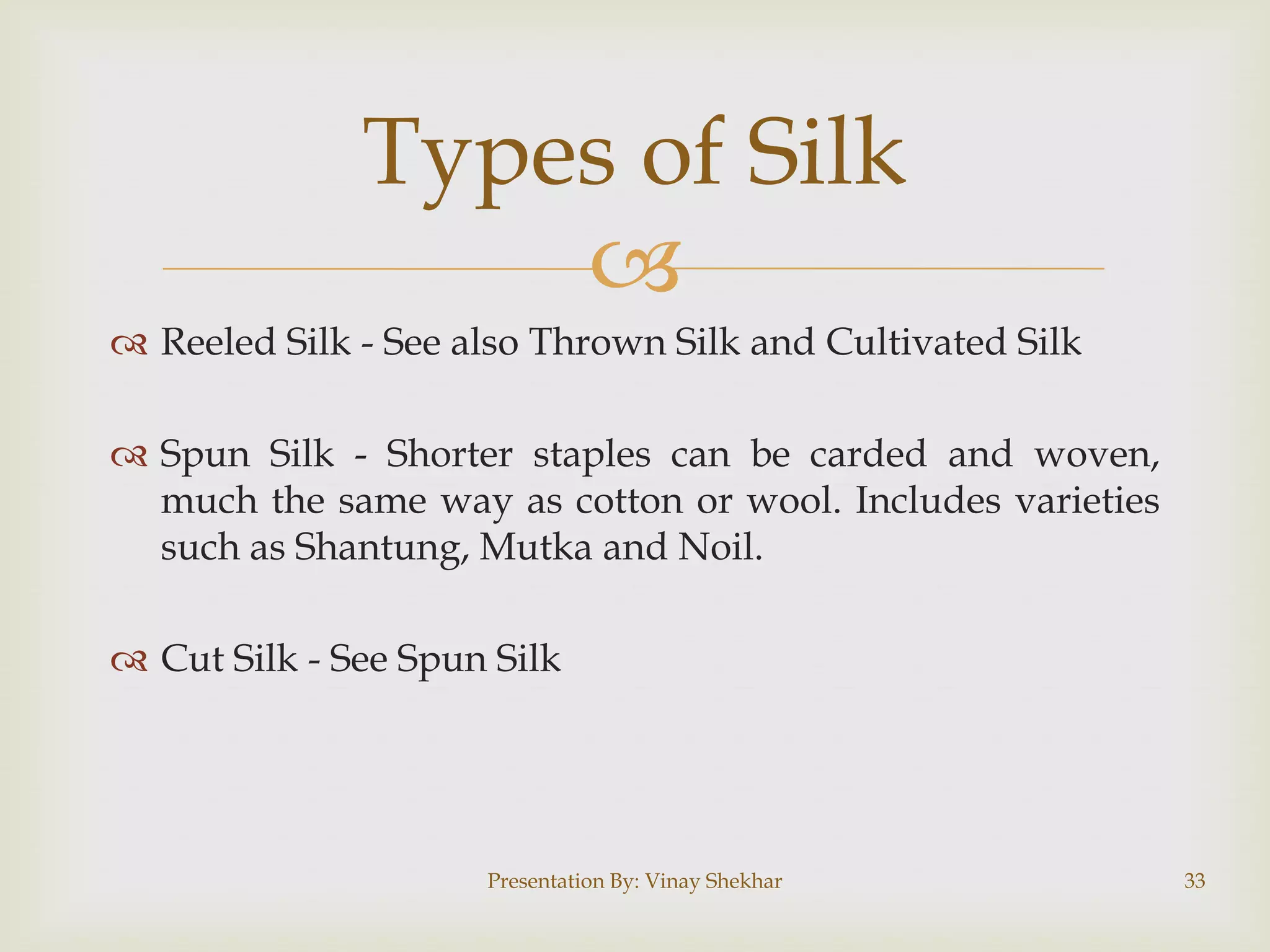 Types of Silk

 Reeled Silk - See also Thrown Silk and Cultivated Silk

 Spun Silk - Shorter staples can be carded and woven,
much the same way as cotton or wool. Includes varieties
such as Shantung, Mutka and Noil.
 Cut Silk - See Spun Silk

Presentation By: Vinay Shekhar

33

 