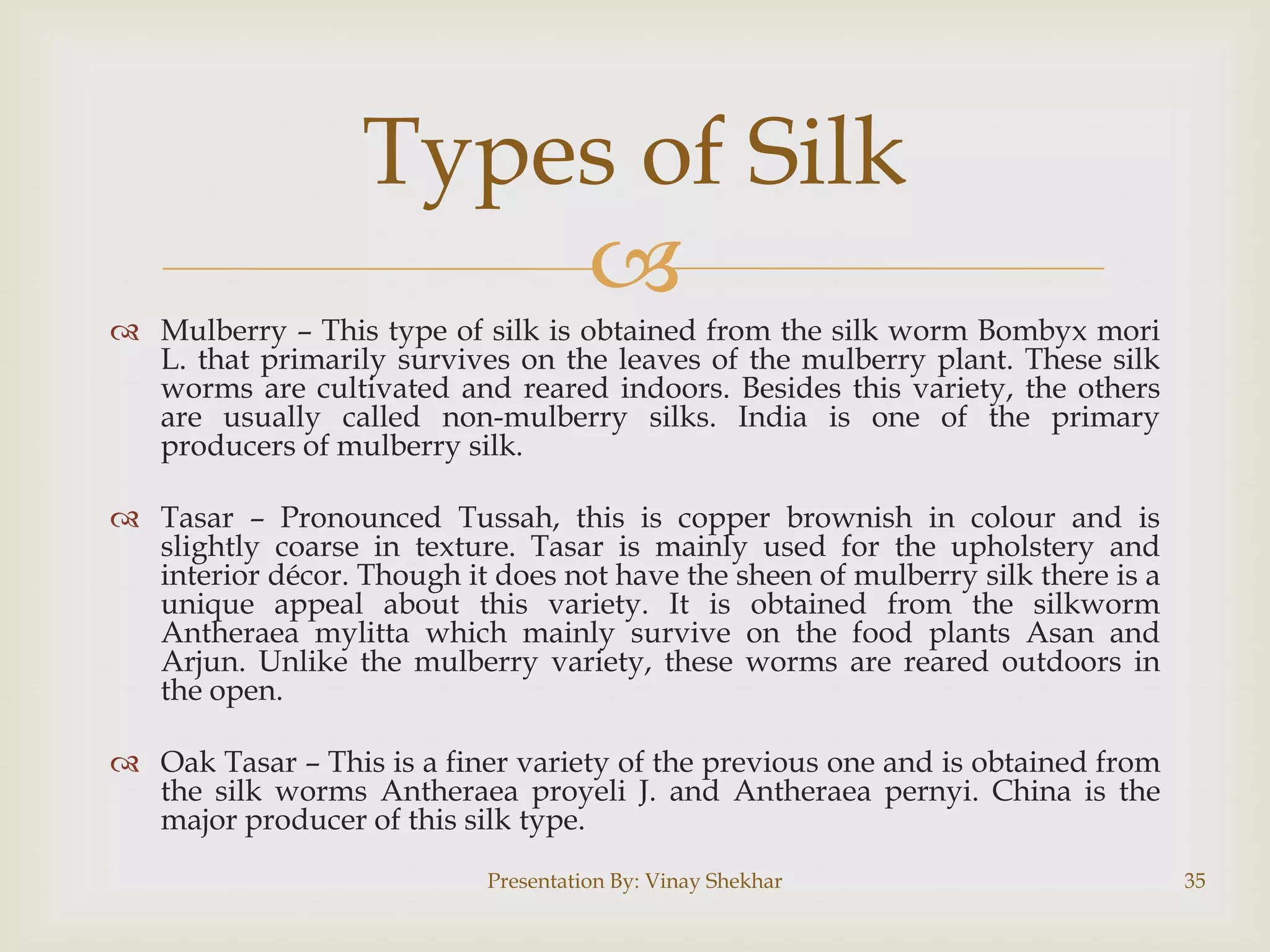 Types of Silk

 Mulberry – This type of silk is obtained from the silk worm Bombyx mori
L. that primarily survives on the leaves of the mulberry plant. These silk
worms are cultivated and reared indoors. Besides this variety, the others
are usually called non-mulberry silks. India is one of the primary
producers of mulberry silk.
 Tasar – Pronounced Tussah, this is copper brownish in colour and is
slightly coarse in texture. Tasar is mainly used for the upholstery and
interior décor. Though it does not have the sheen of mulberry silk there is a
unique appeal about this variety. It is obtained from the silkworm
Antheraea mylitta which mainly survive on the food plants Asan and
Arjun. Unlike the mulberry variety, these worms are reared outdoors in
the open.
 Oak Tasar – This is a finer variety of the previous one and is obtained from
the silk worms Antheraea proyeli J. and Antheraea pernyi. China is the
major producer of this silk type.
Presentation By: Vinay Shekhar

35

 