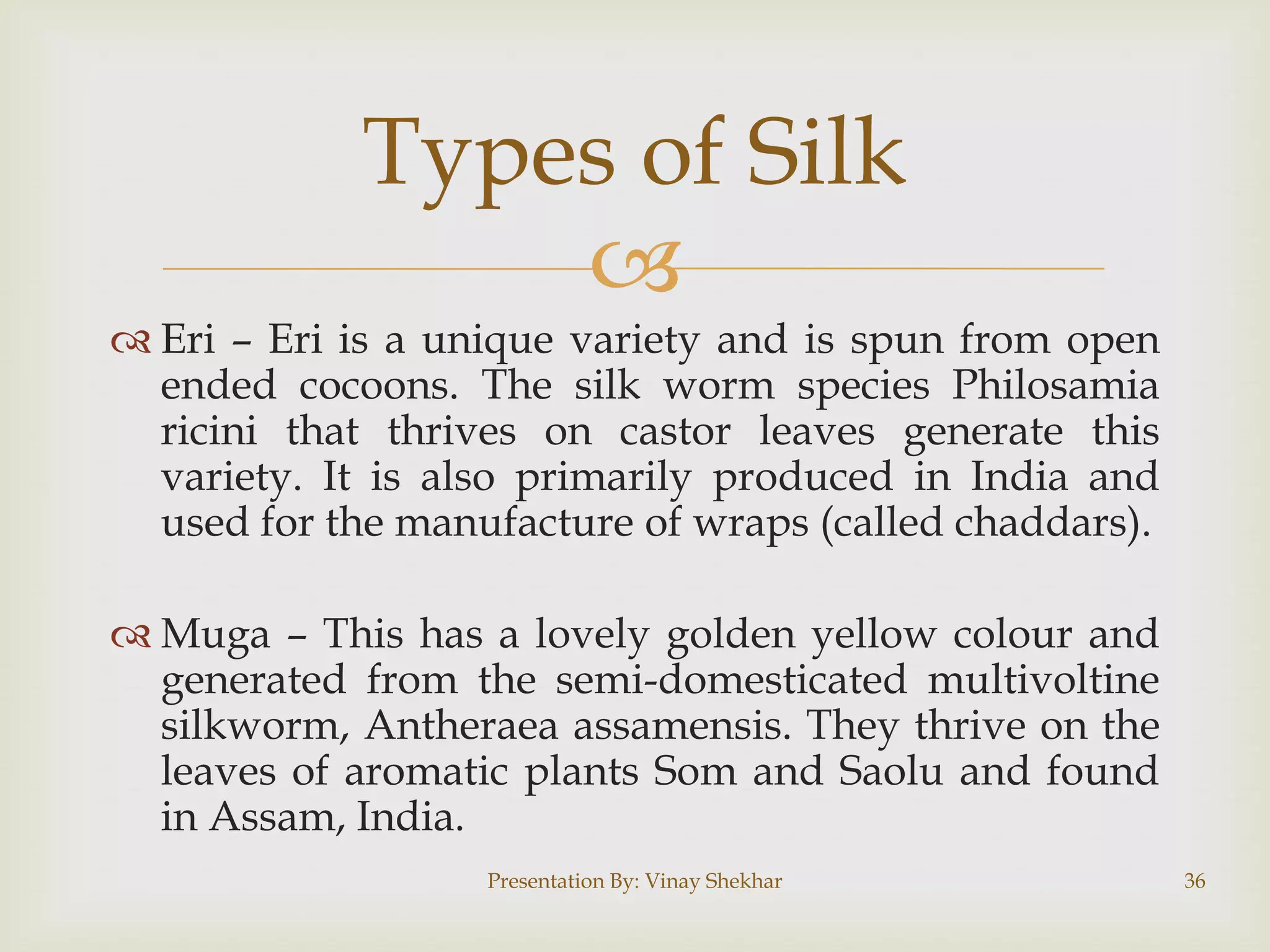 Types of Silk

 Eri – Eri is a unique variety and is spun from open
ended cocoons. The silk worm species Philosamia
ricini that thrives on castor leaves generate this
variety. It is also primarily produced in India and
used for the manufacture of wraps (called chaddars).
 Muga – This has a lovely golden yellow colour and
generated from the semi-domesticated multivoltine
silkworm, Antheraea assamensis. They thrive on the
leaves of aromatic plants Som and Saolu and found
in Assam, India.
Presentation By: Vinay Shekhar

36

 
