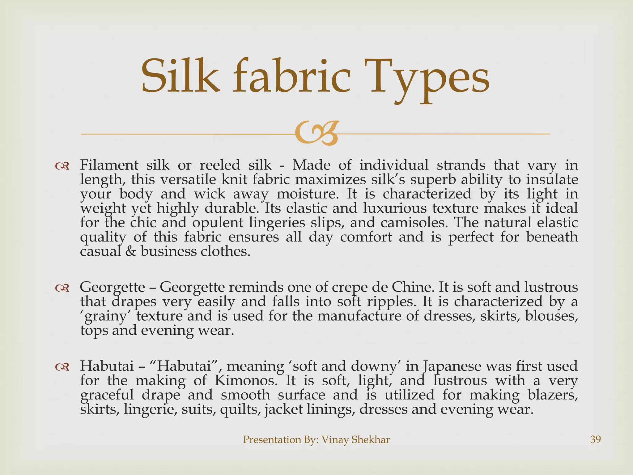 Silk fabric Types

 Filament silk or reeled silk - Made of individual strands that vary in
length, this versatile knit fabric maximizes silk‟s superb ability to insulate
your body and wick away moisture. It is characterized by its light in
weight yet highly durable. Its elastic and luxurious texture makes it ideal
for the chic and opulent lingeries slips, and camisoles. The natural elastic
quality of this fabric ensures all day comfort and is perfect for beneath
casual & business clothes.
 Georgette – Georgette reminds one of crepe de Chine. It is soft and lustrous
that drapes very easily and falls into soft ripples. It is characterized by a
„grainy‟ texture and is used for the manufacture of dresses, skirts, blouses,
tops and evening wear.
 Habutai – “Habutai”, meaning „soft and downy‟ in Japanese was first used
for the making of Kimonos. It is soft, light, and lustrous with a very
graceful drape and smooth surface and is utilized for making blazers,
skirts, lingerie, suits, quilts, jacket linings, dresses and evening wear.
Presentation By: Vinay Shekhar

39

 