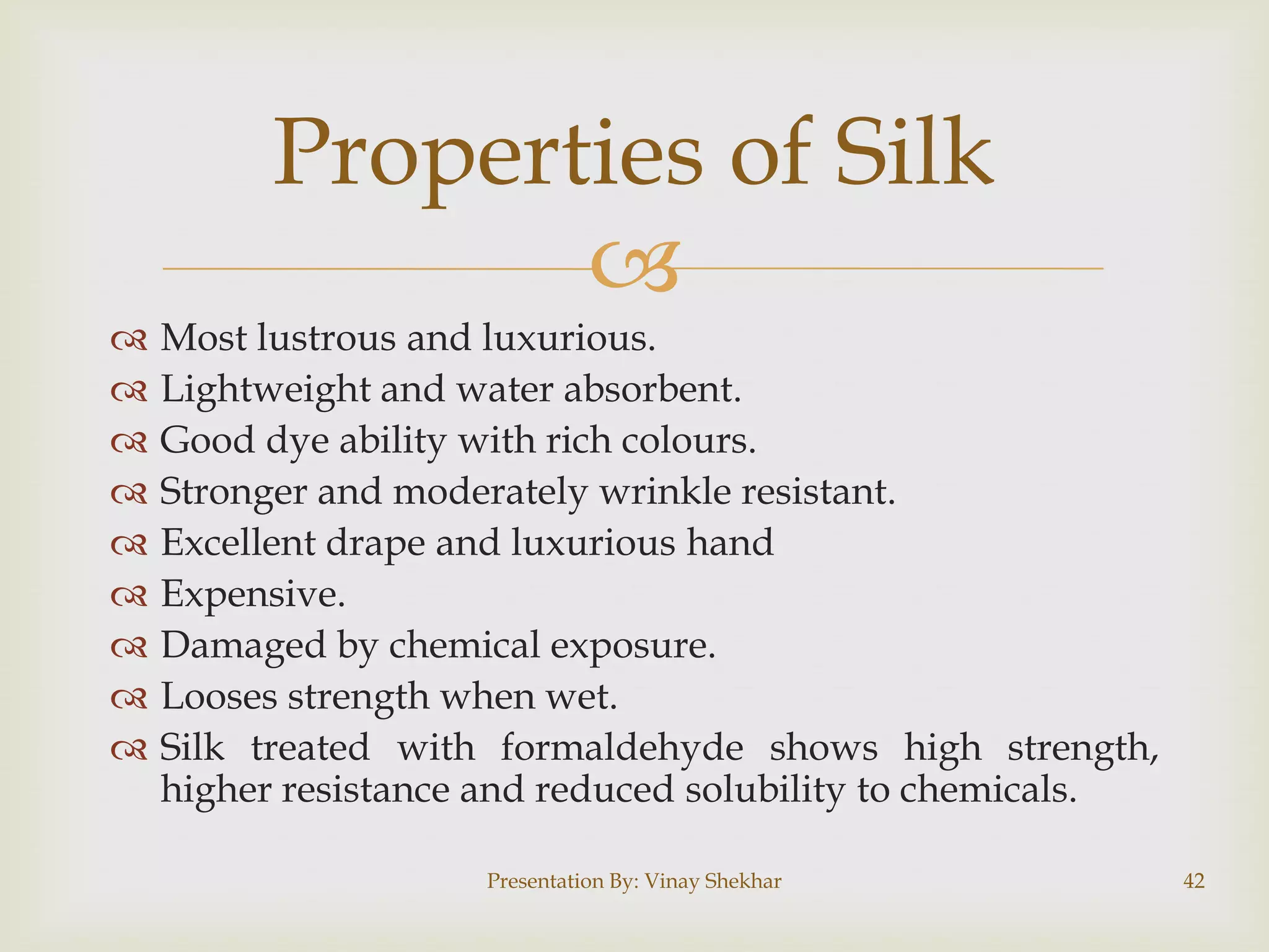 Properties of Silk











Most lustrous and luxurious.
Lightweight and water absorbent.
Good dye ability with rich colours.
Stronger and moderately wrinkle resistant.
Excellent drape and luxurious hand
Expensive.
Damaged by chemical exposure.
Looses strength when wet.
Silk treated with formaldehyde shows high strength,
higher resistance and reduced solubility to chemicals.
Presentation By: Vinay Shekhar

42

 