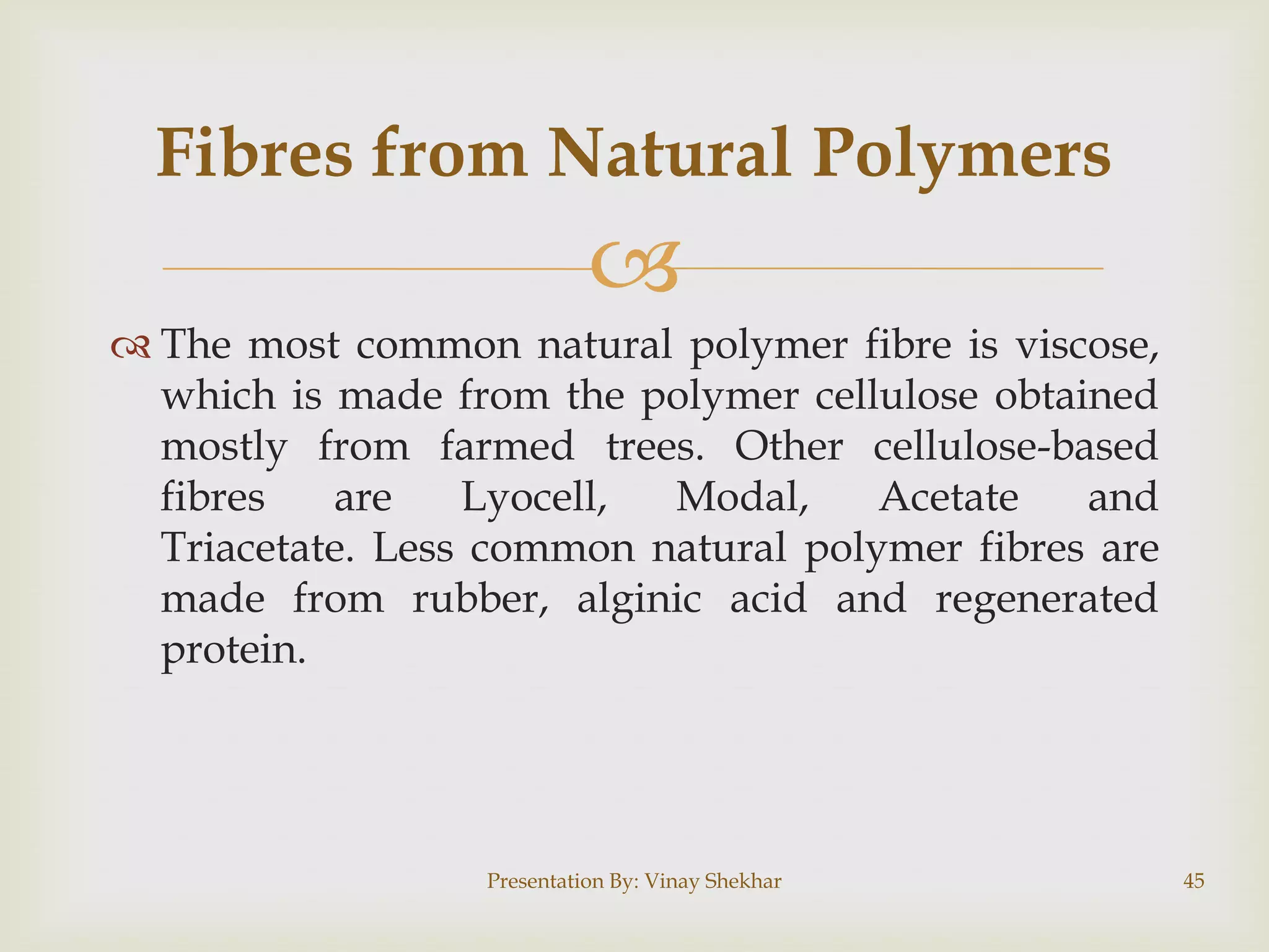 Fibres from Natural Polymers


 The most common natural polymer fibre is viscose,
which is made from the polymer cellulose obtained
mostly from farmed trees. Other cellulose-based
fibres
are
Lyocell,
Modal,
Acetate
and
Triacetate. Less common natural polymer fibres are
made from rubber, alginic acid and regenerated
protein.

Presentation By: Vinay Shekhar

45

 