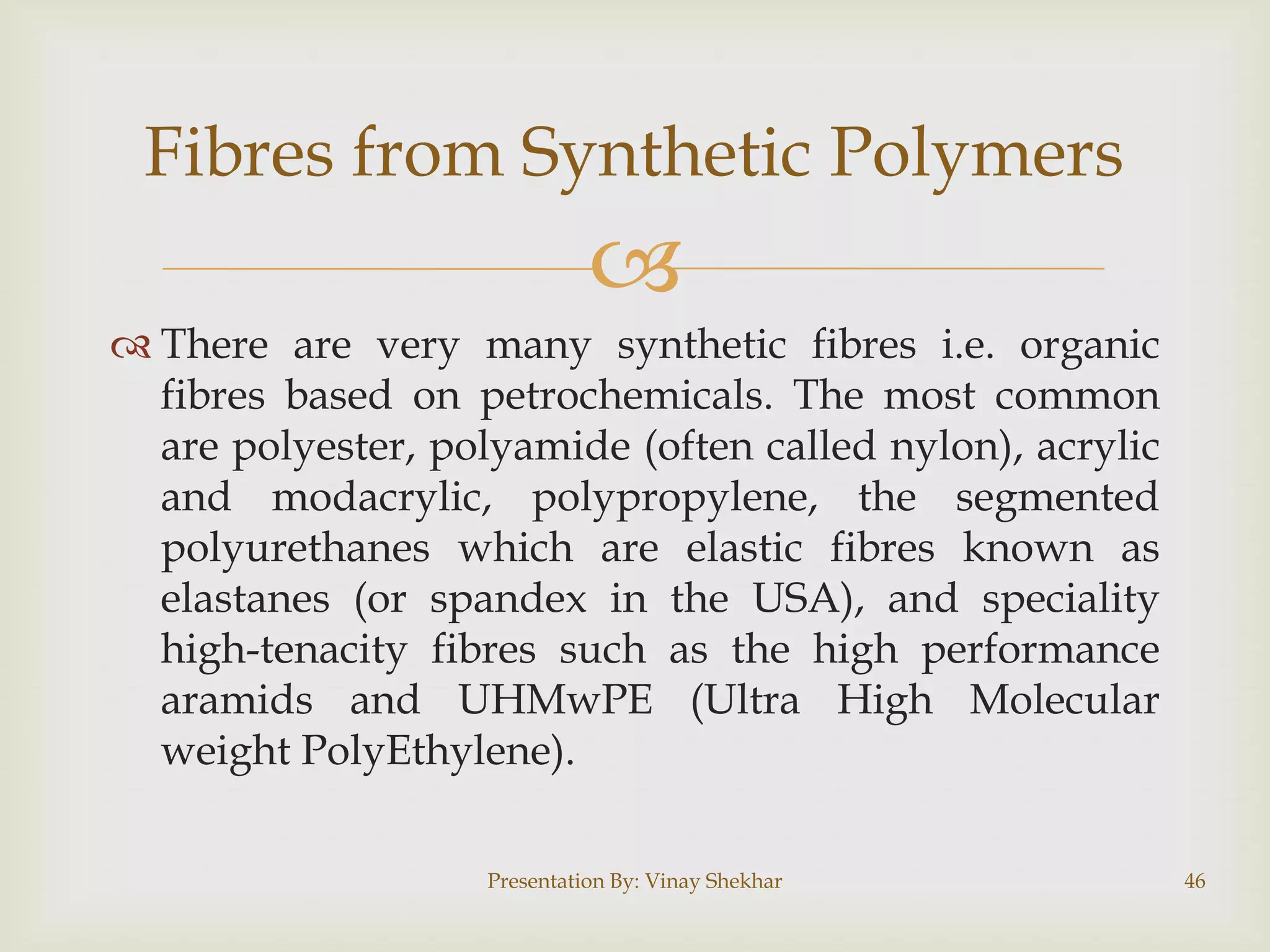 Fibres from Synthetic Polymers


 There are very many synthetic fibres i.e. organic
fibres based on petrochemicals. The most common
are polyester, polyamide (often called nylon), acrylic
and modacrylic, polypropylene, the segmented
polyurethanes which are elastic fibres known as
elastanes (or spandex in the USA), and speciality
high-tenacity fibres such as the high performance
aramids and UHMwPE (Ultra High Molecular
weight PolyEthylene).
Presentation By: Vinay Shekhar

46

 