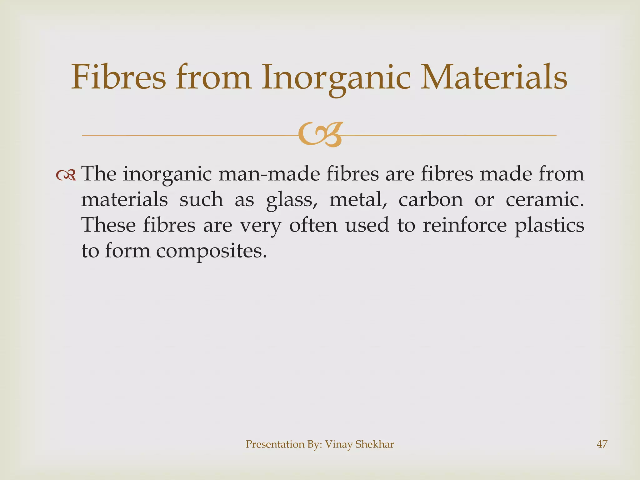 Fibres from Inorganic Materials


 The inorganic man-made fibres are fibres made from
materials such as glass, metal, carbon or ceramic.
These fibres are very often used to reinforce plastics
to form composites.

Presentation By: Vinay Shekhar

47

 