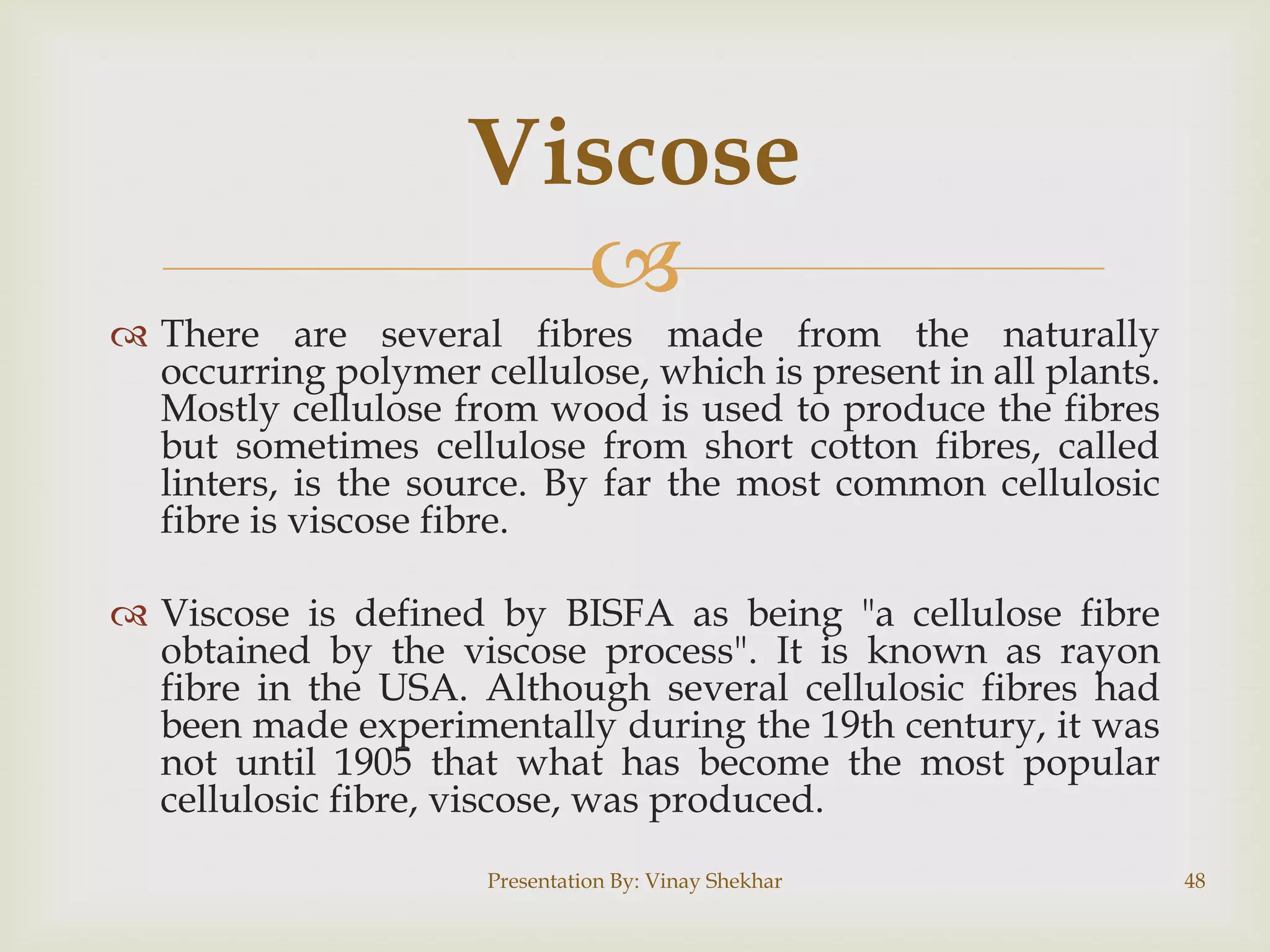 Viscose


 There are several fibres made from the naturally
occurring polymer cellulose, which is present in all plants.
Mostly cellulose from wood is used to produce the fibres
but sometimes cellulose from short cotton fibres, called
linters, is the source. By far the most common cellulosic
fibre is viscose fibre.
 Viscose is defined by BISFA as being "a cellulose fibre
obtained by the viscose process". It is known as rayon
fibre in the USA. Although several cellulosic fibres had
been made experimentally during the 19th century, it was
not until 1905 that what has become the most popular
cellulosic fibre, viscose, was produced.
Presentation By: Vinay Shekhar

48

 