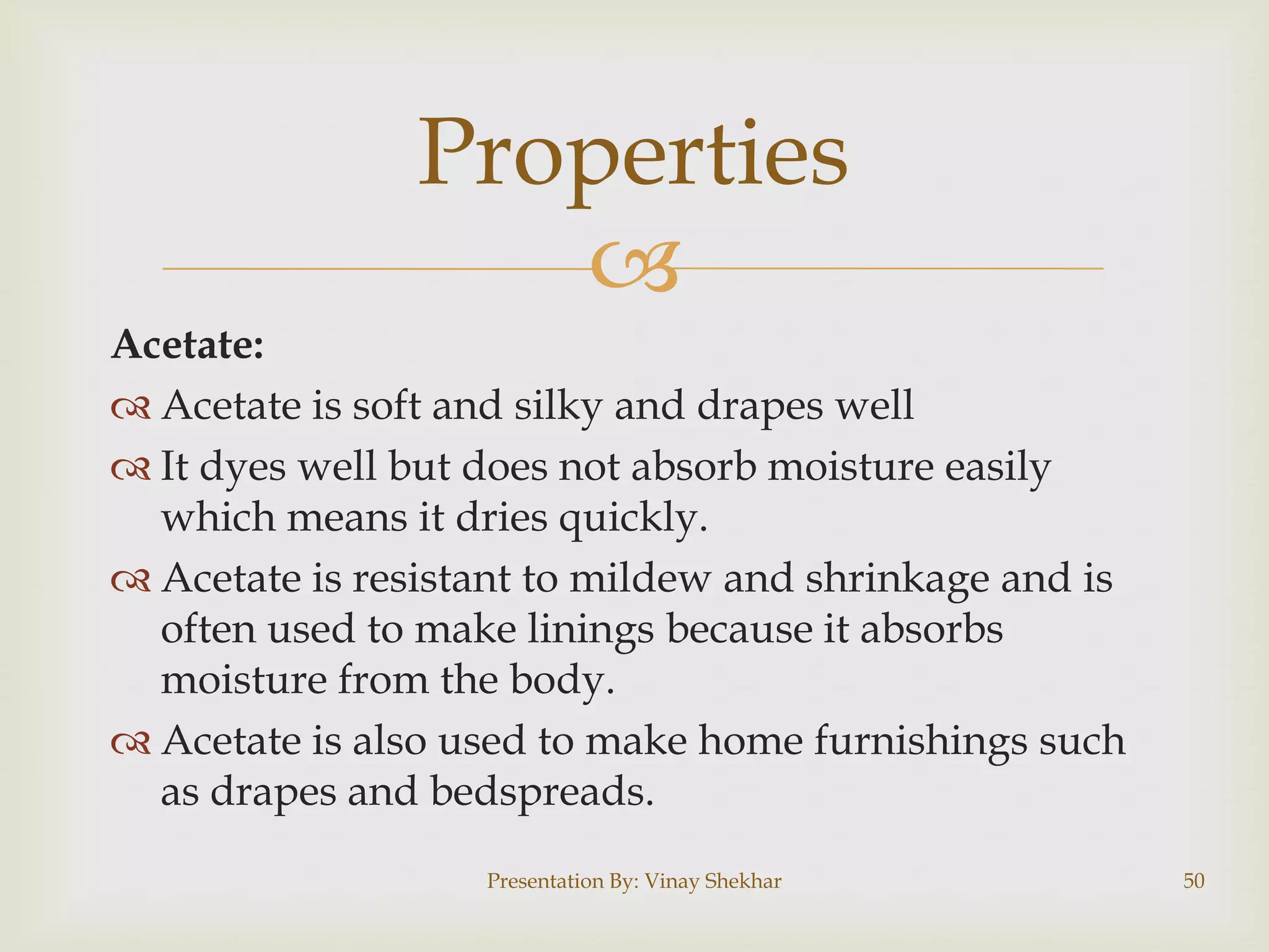 Properties

Acetate:
 Acetate is soft and silky and drapes well
 It dyes well but does not absorb moisture easily
which means it dries quickly.
 Acetate is resistant to mildew and shrinkage and is
often used to make linings because it absorbs
moisture from the body.
 Acetate is also used to make home furnishings such
as drapes and bedspreads.
Presentation By: Vinay Shekhar

50

 