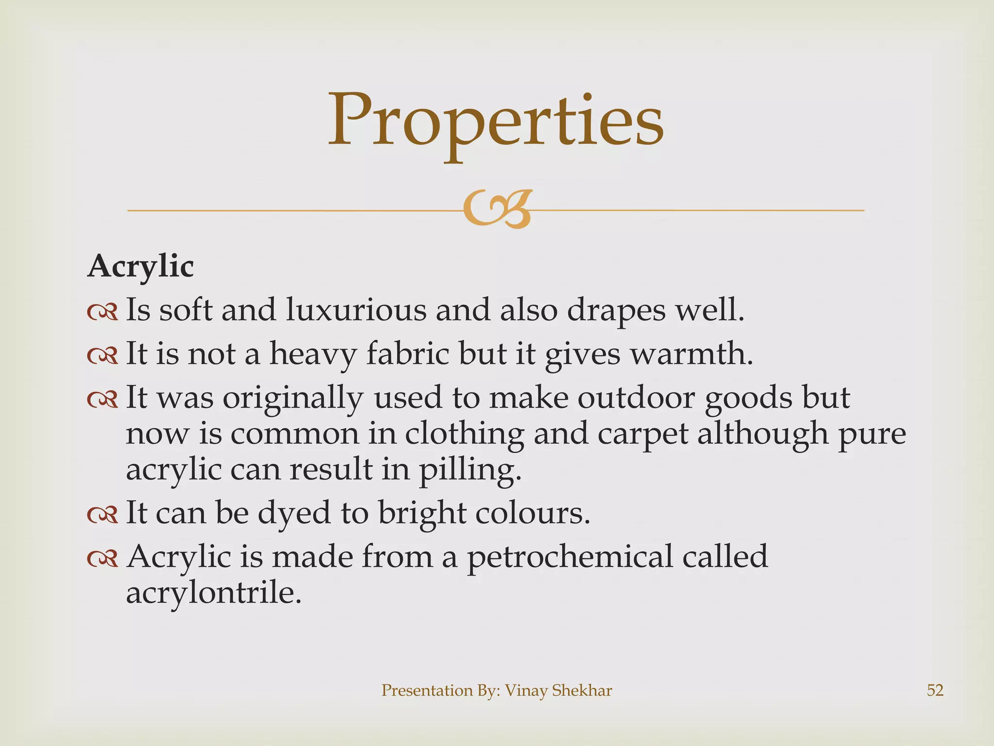 Properties

Acrylic
 Is soft and luxurious and also drapes well.
 It is not a heavy fabric but it gives warmth.
 It was originally used to make outdoor goods but
now is common in clothing and carpet although pure
acrylic can result in pilling.
 It can be dyed to bright colours.
 Acrylic is made from a petrochemical called
acrylontrile.
Presentation By: Vinay Shekhar

52

 