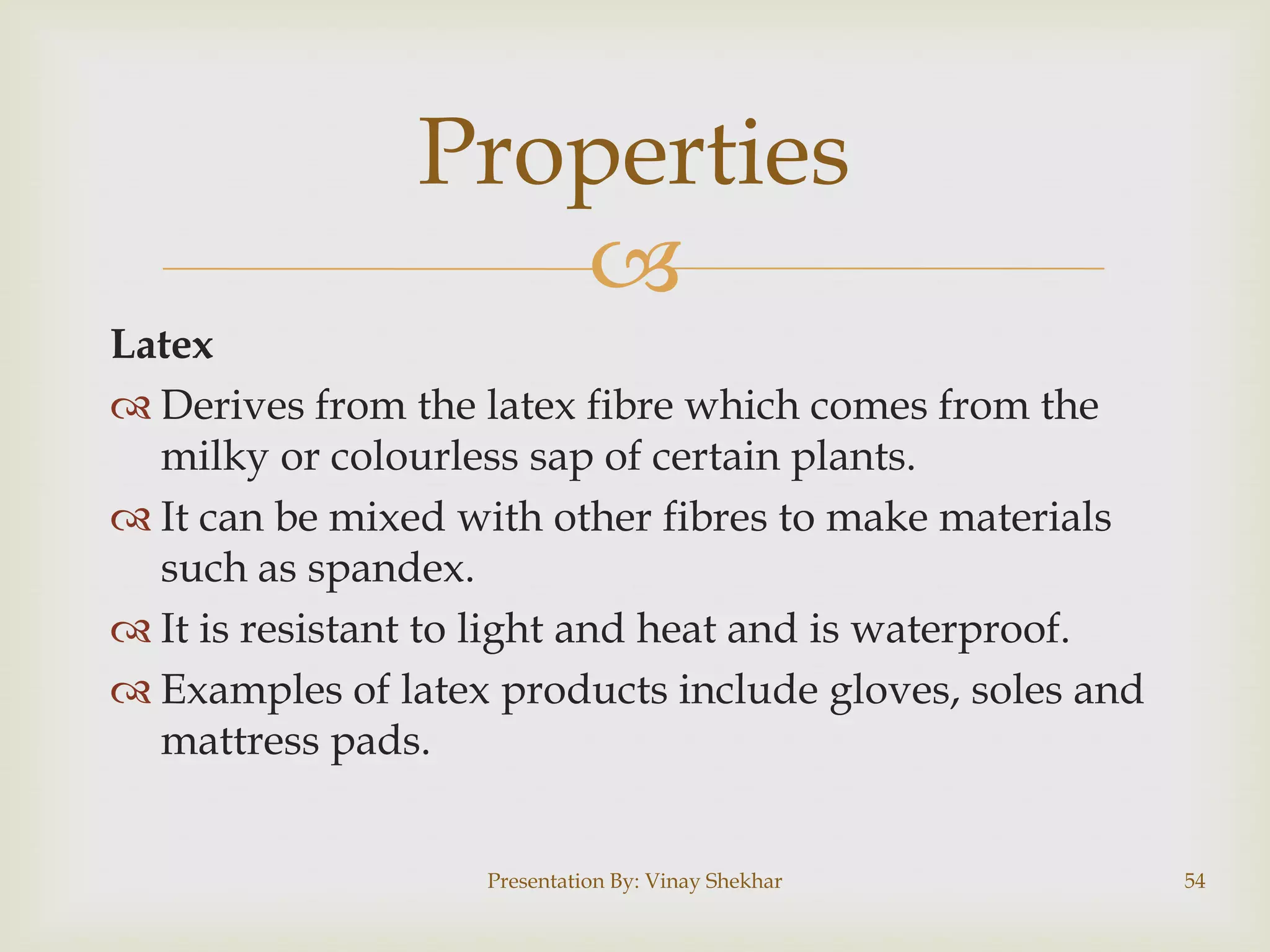 Properties

Latex
 Derives from the latex fibre which comes from the
milky or colourless sap of certain plants.
 It can be mixed with other fibres to make materials
such as spandex.
 It is resistant to light and heat and is waterproof.
 Examples of latex products include gloves, soles and
mattress pads.
Presentation By: Vinay Shekhar

54

 