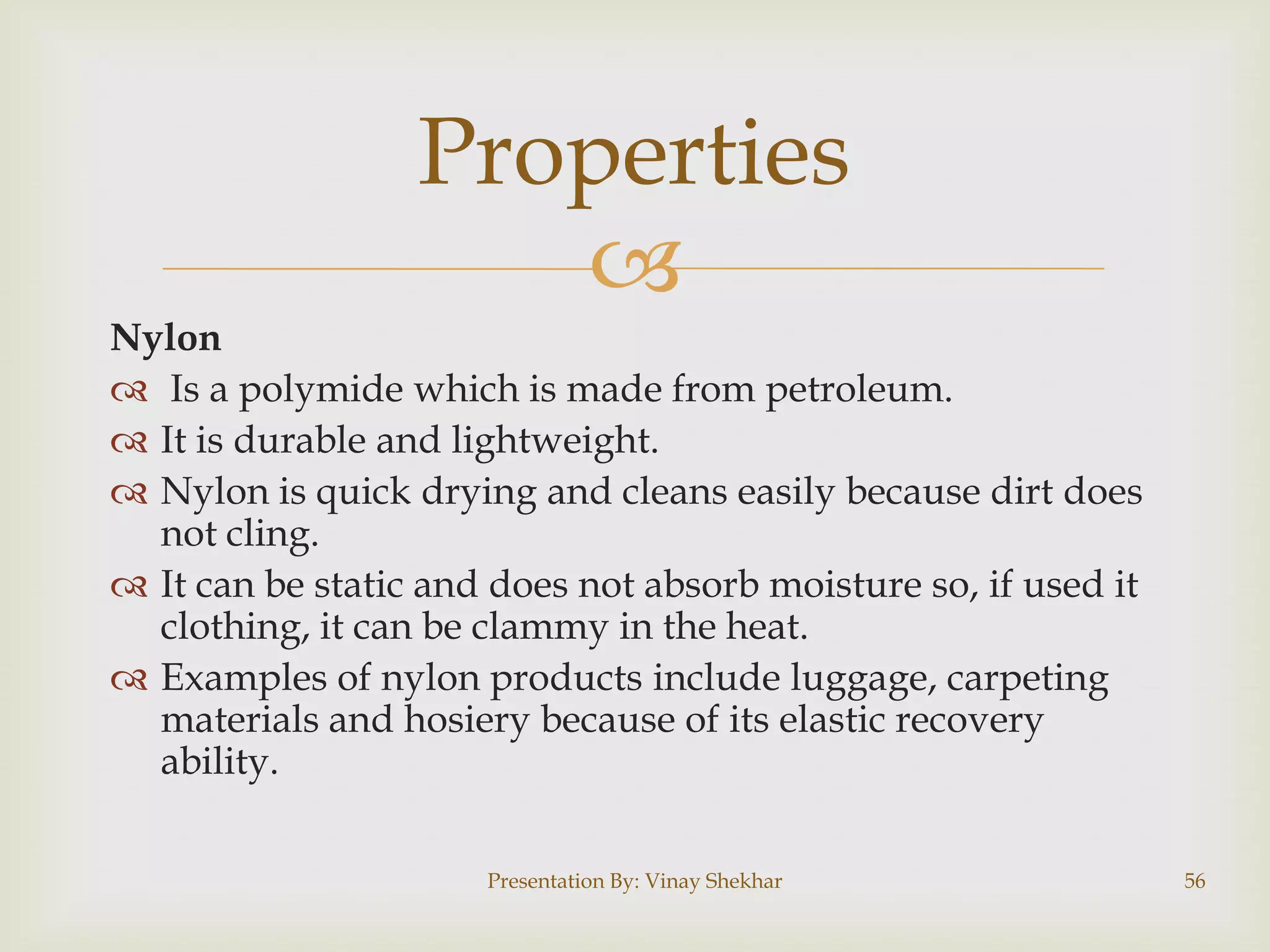 Properties

Nylon
 Is a polymide which is made from petroleum.
 It is durable and lightweight.
 Nylon is quick drying and cleans easily because dirt does
not cling.
 It can be static and does not absorb moisture so, if used it
clothing, it can be clammy in the heat.
 Examples of nylon products include luggage, carpeting
materials and hosiery because of its elastic recovery
ability.
Presentation By: Vinay Shekhar

56

 