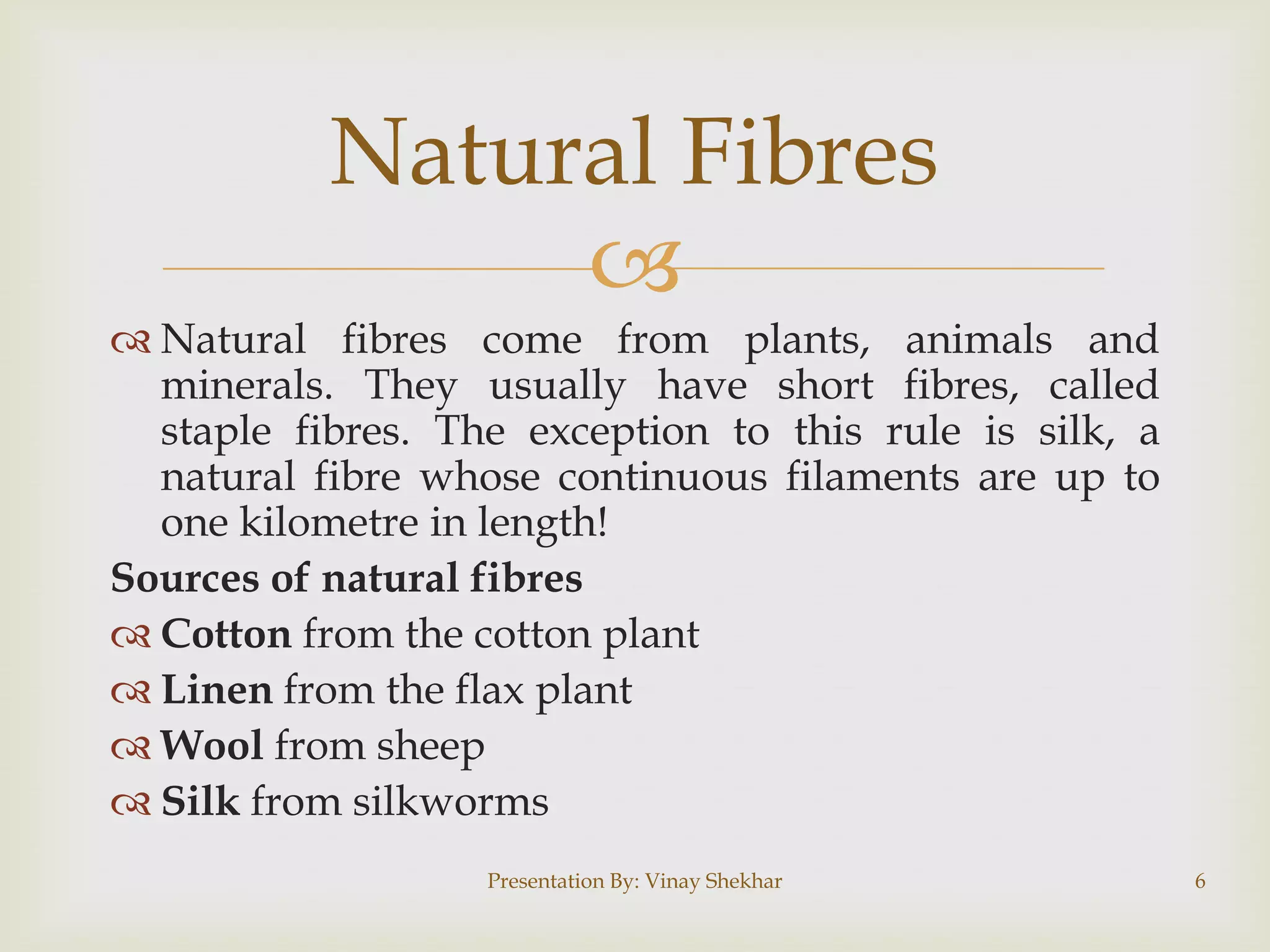Natural Fibres

 Natural fibres come from plants, animals and
minerals. They usually have short fibres, called
staple fibres. The exception to this rule is silk, a
natural fibre whose continuous filaments are up to
one kilometre in length!
Sources of natural fibres
 Cotton from the cotton plant
 Linen from the flax plant
 Wool from sheep
 Silk from silkworms
Presentation By: Vinay Shekhar

6

 