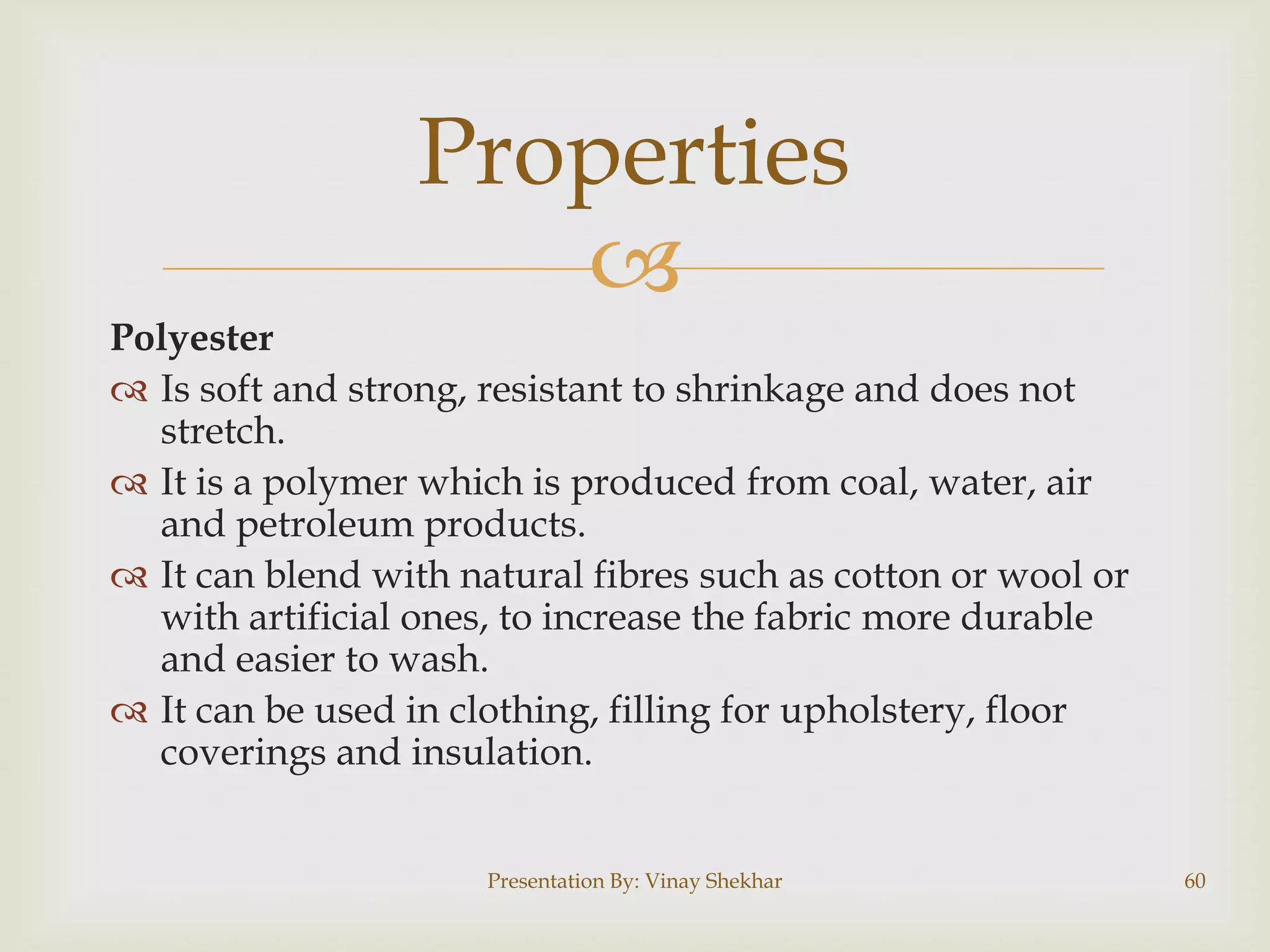 Properties

Polyester
 Is soft and strong, resistant to shrinkage and does not
stretch.
 It is a polymer which is produced from coal, water, air
and petroleum products.
 It can blend with natural fibres such as cotton or wool or
with artificial ones, to increase the fabric more durable
and easier to wash.
 It can be used in clothing, filling for upholstery, floor
coverings and insulation.
Presentation By: Vinay Shekhar

60

 