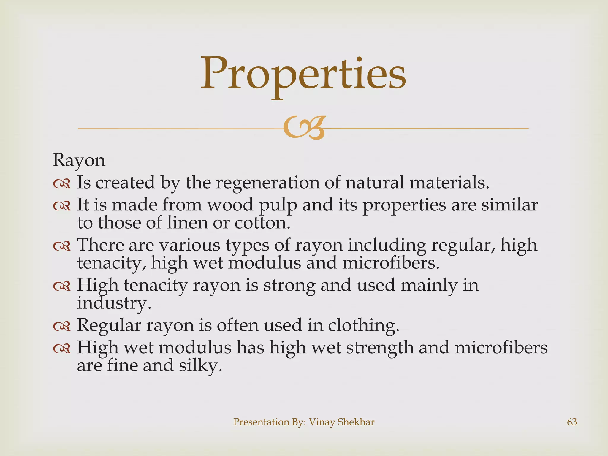 Properties


Rayon
 Is created by the regeneration of natural materials.
 It is made from wood pulp and its properties are similar
to those of linen or cotton.
 There are various types of rayon including regular, high
tenacity, high wet modulus and microfibers.
 High tenacity rayon is strong and used mainly in
industry.
 Regular rayon is often used in clothing.
 High wet modulus has high wet strength and microfibers
are fine and silky.
Presentation By: Vinay Shekhar

63

 
