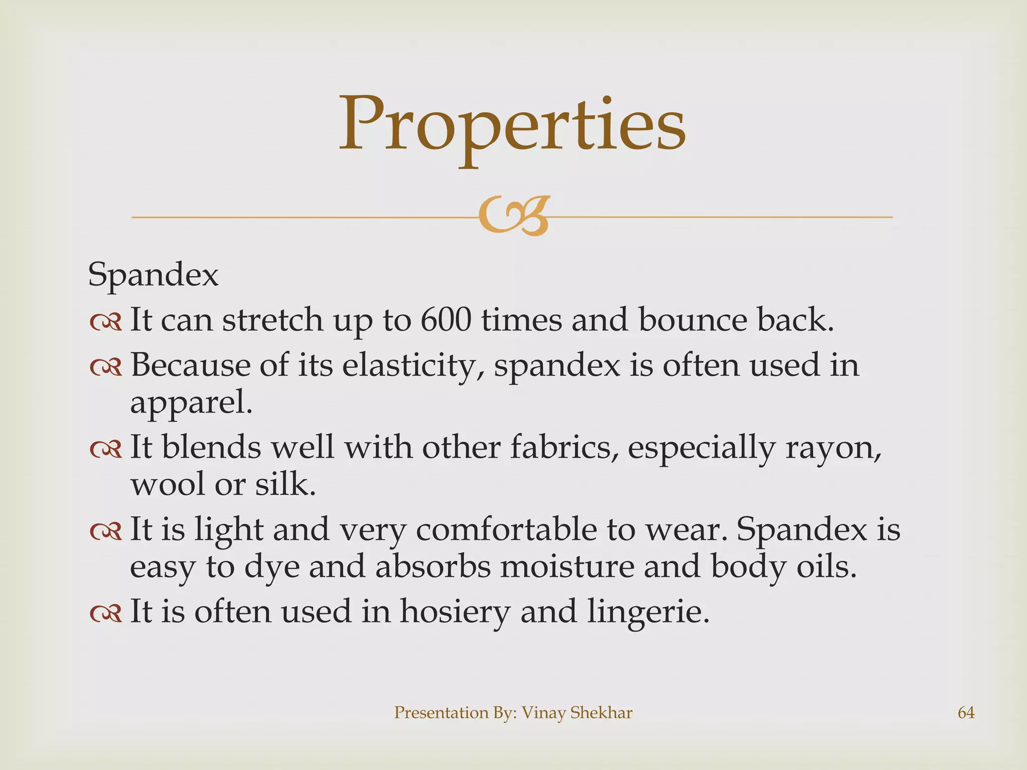 Properties

Spandex
 It can stretch up to 600 times and bounce back.
 Because of its elasticity, spandex is often used in
apparel.
 It blends well with other fabrics, especially rayon,
wool or silk.
 It is light and very comfortable to wear. Spandex is
easy to dye and absorbs moisture and body oils.
 It is often used in hosiery and lingerie.
Presentation By: Vinay Shekhar

64

 