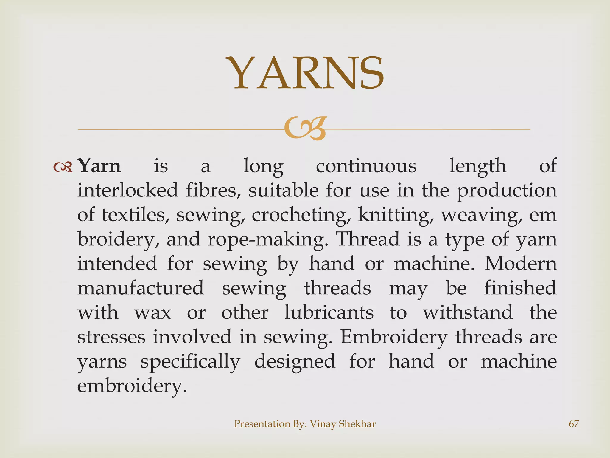 YARNS

 Yarn
is
a
long
continuous
length
of
interlocked fibres, suitable for use in the production
of textiles, sewing, crocheting, knitting, weaving, em
broidery, and rope-making. Thread is a type of yarn
intended for sewing by hand or machine. Modern
manufactured sewing threads may be finished
with wax or other lubricants to withstand the
stresses involved in sewing. Embroidery threads are
yarns specifically designed for hand or machine
embroidery.
Presentation By: Vinay Shekhar

67

 