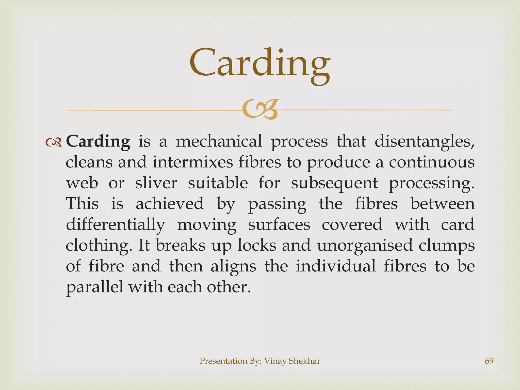 Carding

 Carding is a mechanical process that disentangles,
cleans and intermixes fibres to produce a continuous
web or sliver suitable for subsequent processing.
This is achieved by passing the fibres between
differentially moving surfaces covered with card
clothing. It breaks up locks and unorganised clumps
of fibre and then aligns the individual fibres to be
parallel with each other.

Presentation By: Vinay Shekhar

69

 