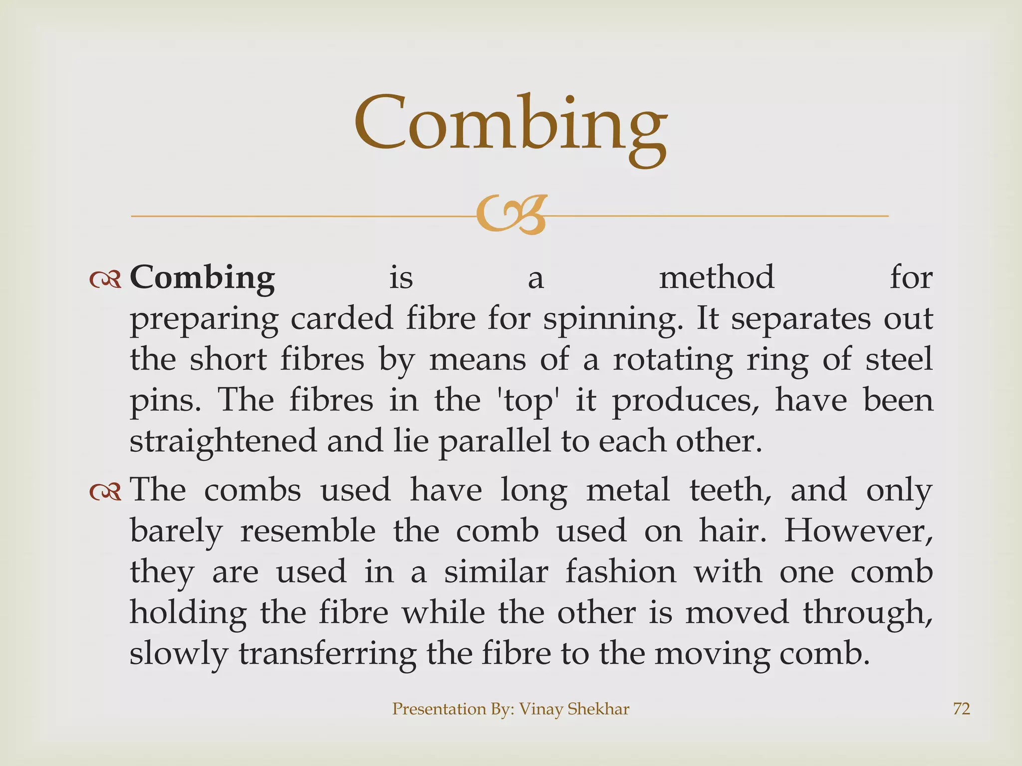 Combing

 Combing
is
a
method
for
preparing carded fibre for spinning. It separates out
the short fibres by means of a rotating ring of steel
pins. The fibres in the 'top' it produces, have been
straightened and lie parallel to each other.
 The combs used have long metal teeth, and only
barely resemble the comb used on hair. However,
they are used in a similar fashion with one comb
holding the fibre while the other is moved through,
slowly transferring the fibre to the moving comb.
Presentation By: Vinay Shekhar

72

 