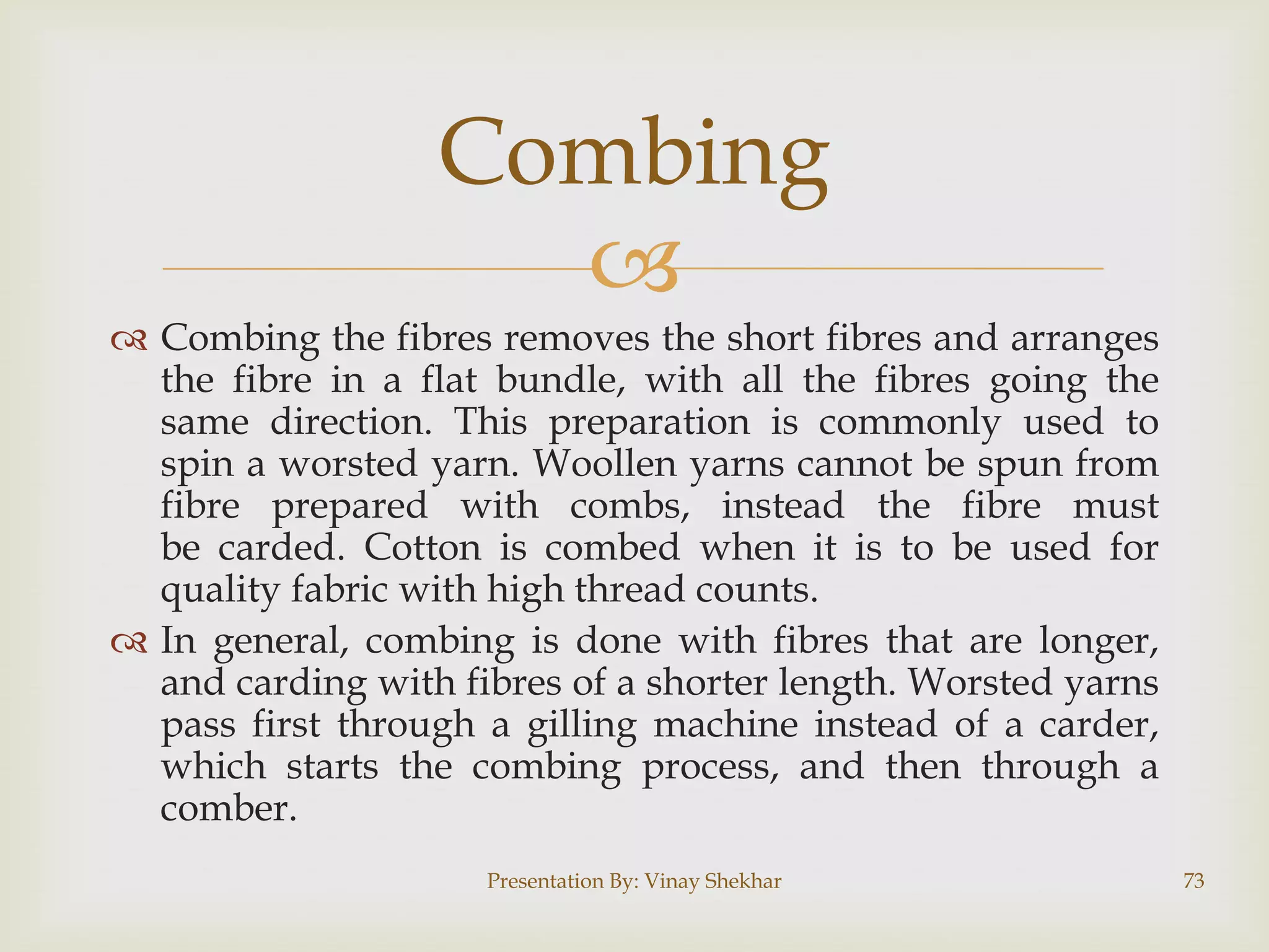 Combing

 Combing the fibres removes the short fibres and arranges
the fibre in a flat bundle, with all the fibres going the
same direction. This preparation is commonly used to
spin a worsted yarn. Woollen yarns cannot be spun from
fibre prepared with combs, instead the fibre must
be carded. Cotton is combed when it is to be used for
quality fabric with high thread counts.
 In general, combing is done with fibres that are longer,
and carding with fibres of a shorter length. Worsted yarns
pass first through a gilling machine instead of a carder,
which starts the combing process, and then through a
comber.
Presentation By: Vinay Shekhar

73

 