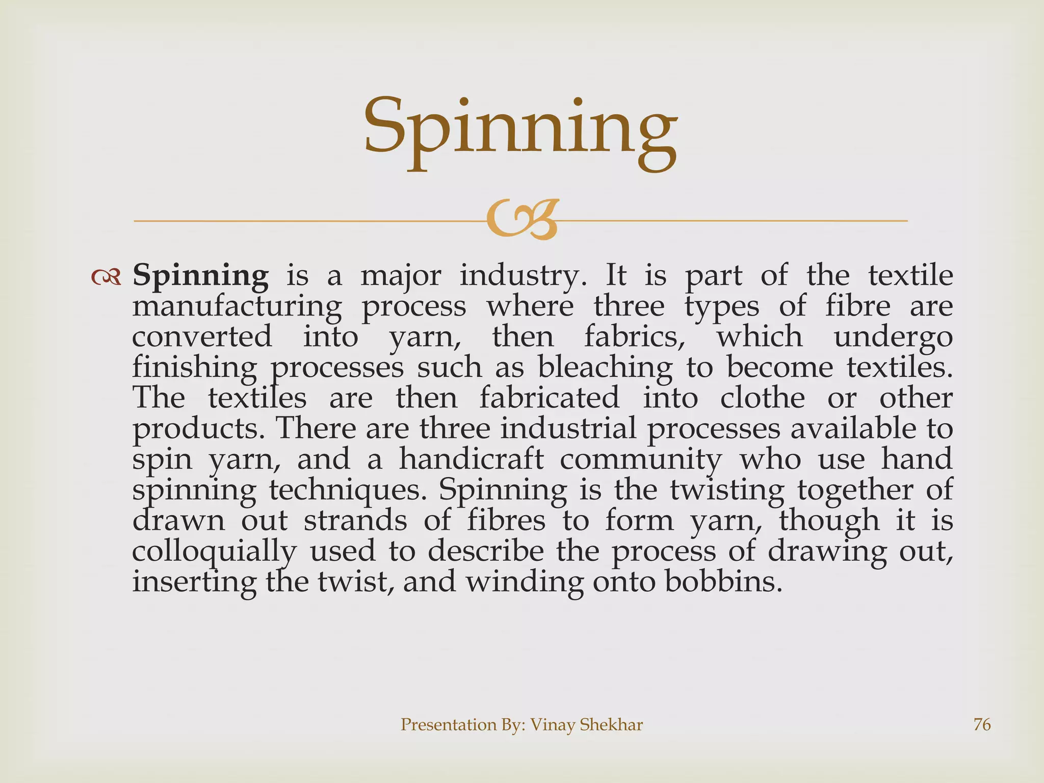 Spinning


 Spinning is a major industry. It is part of the textile
manufacturing process where three types of fibre are
converted into yarn, then fabrics, which undergo
finishing processes such as bleaching to become textiles.
The textiles are then fabricated into clothe or other
products. There are three industrial processes available to
spin yarn, and a handicraft community who use hand
spinning techniques. Spinning is the twisting together of
drawn out strands of fibres to form yarn, though it is
colloquially used to describe the process of drawing out,
inserting the twist, and winding onto bobbins.

Presentation By: Vinay Shekhar

76

 