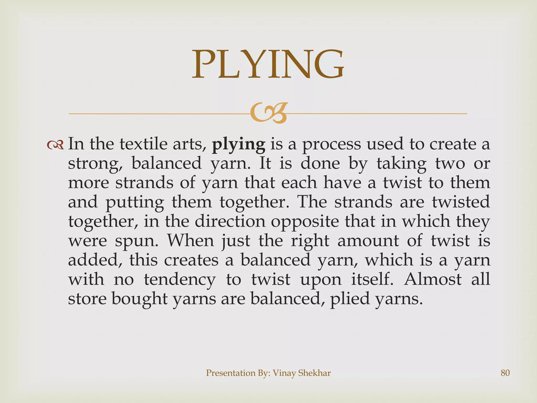 PLYING

 In the textile arts, plying is a process used to create a
strong, balanced yarn. It is done by taking two or
more strands of yarn that each have a twist to them
and putting them together. The strands are twisted
together, in the direction opposite that in which they
were spun. When just the right amount of twist is
added, this creates a balanced yarn, which is a yarn
with no tendency to twist upon itself. Almost all
store bought yarns are balanced, plied yarns.

Presentation By: Vinay Shekhar

80

 