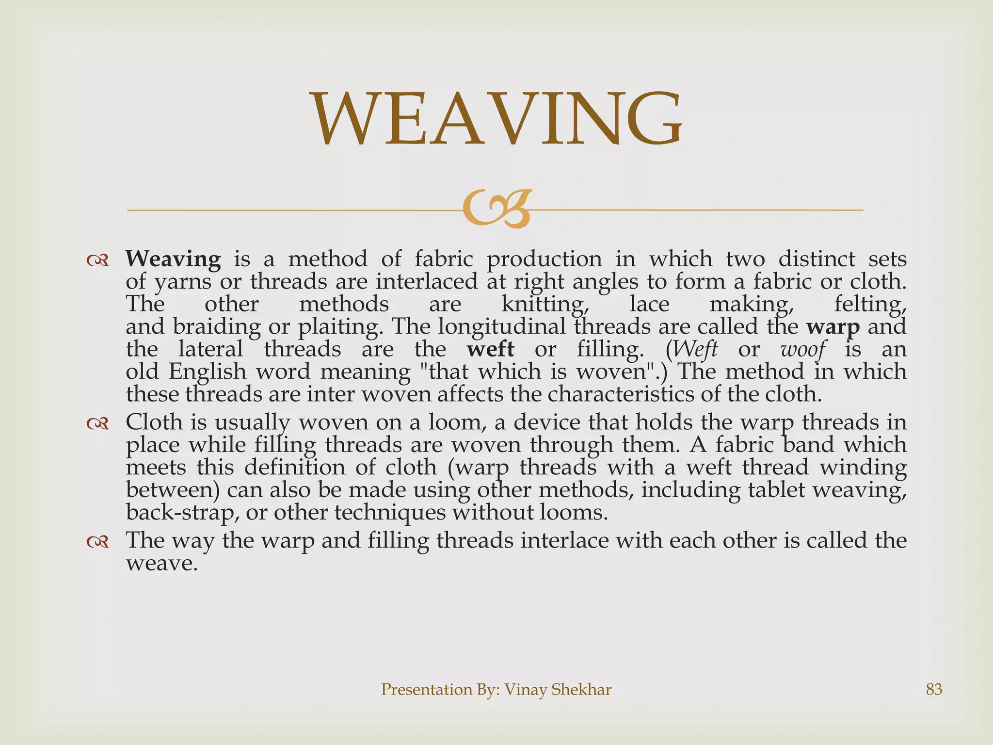 WEAVING

 Weaving is a method of fabric production in which two distinct sets
of yarns or threads are interlaced at right angles to form a fabric or cloth.
The
other
methods
are
knitting,
lace
making,
felting,
and braiding or plaiting. The longitudinal threads are called the warp and
the lateral threads are the weft or filling. (Weft or woof is an
old English word meaning "that which is woven".) The method in which
these threads are inter woven affects the characteristics of the cloth.
 Cloth is usually woven on a loom, a device that holds the warp threads in
place while filling threads are woven through them. A fabric band which
meets this definition of cloth (warp threads with a weft thread winding
between) can also be made using other methods, including tablet weaving,
back-strap, or other techniques without looms.
 The way the warp and filling threads interlace with each other is called the
weave.

Presentation By: Vinay Shekhar

83

 