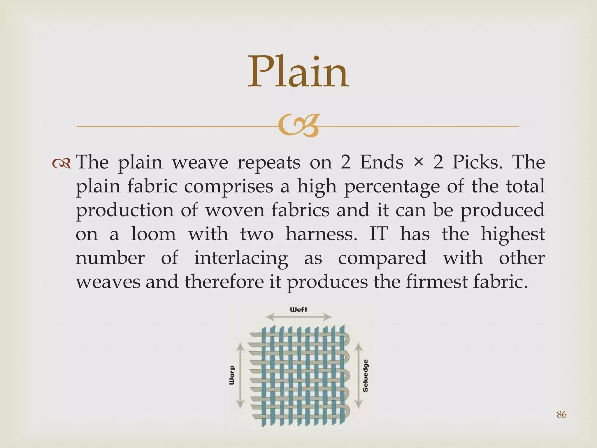 Plain

 The plain weave repeats on 2 Ends × 2 Picks. The
plain fabric comprises a high percentage of the total
production of woven fabrics and it can be produced
on a loom with two harness. IT has the highest
number of interlacing as compared with other
weaves and therefore it produces the firmest fabric.

Presentation By: Vinay Shekhar

86

 