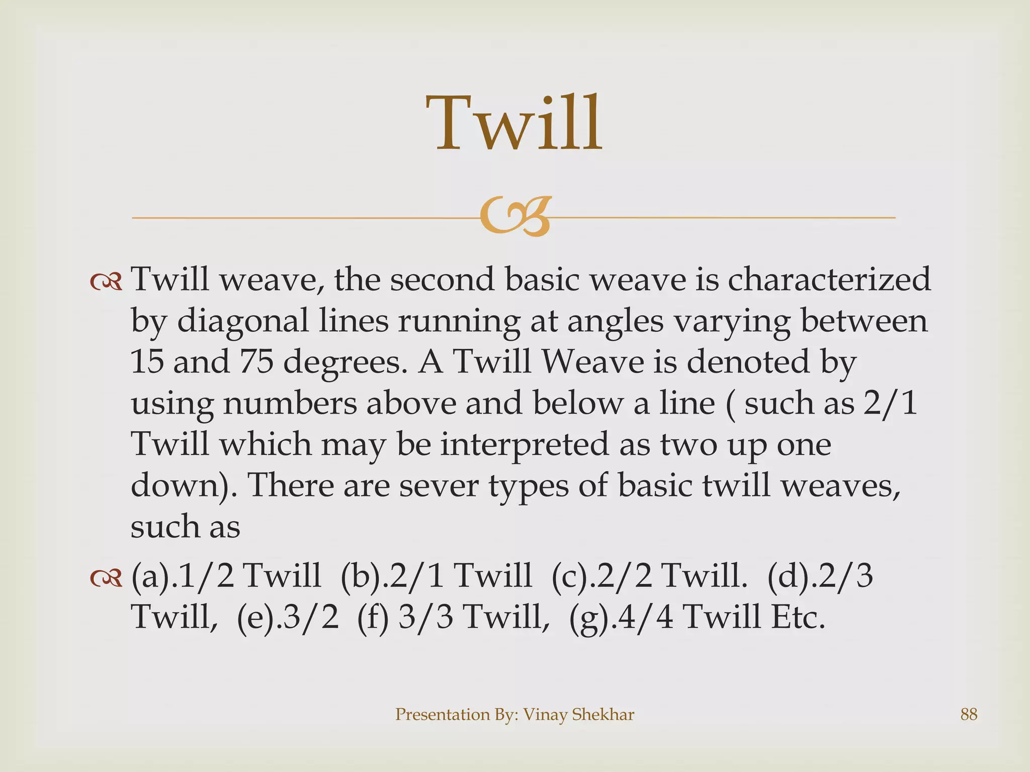 Twill

 Twill weave, the second basic weave is characterized
by diagonal lines running at angles varying between
15 and 75 degrees. A Twill Weave is denoted by
using numbers above and below a line ( such as 2/1
Twill which may be interpreted as two up one
down). There are sever types of basic twill weaves,
such as
 (a).1/2 Twill (b).2/1 Twill (c).2/2 Twill. (d).2/3
Twill, (e).3/2 (f) 3/3 Twill, (g).4/4 Twill Etc.
Presentation By: Vinay Shekhar

88

 