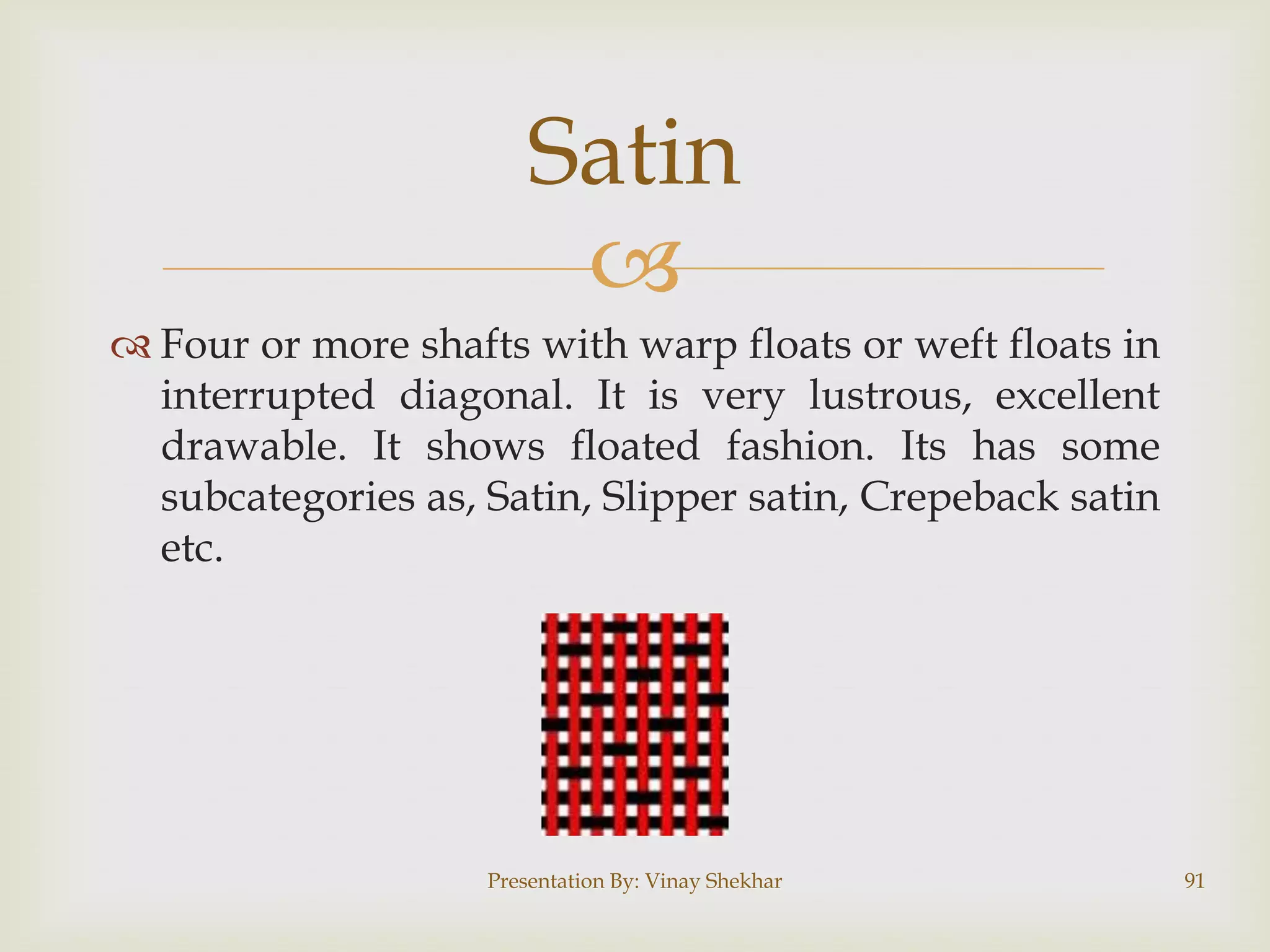 Satin

 Four or more shafts with warp floats or weft floats in
interrupted diagonal. It is very lustrous, excellent
drawable. It shows floated fashion. Its has some
subcategories as, Satin, Slipper satin, Crepeback satin
etc.

Presentation By: Vinay Shekhar

91

 