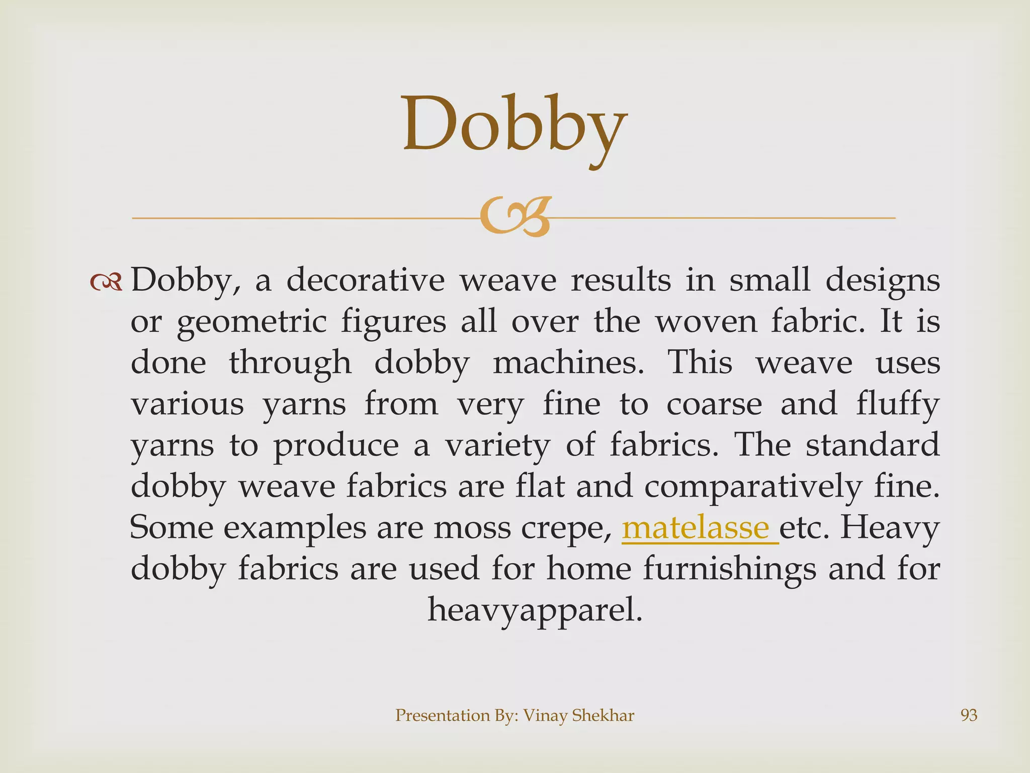 Dobby

 Dobby, a decorative weave results in small designs
or geometric figures all over the woven fabric. It is
done through dobby machines. This weave uses
various yarns from very fine to coarse and fluffy
yarns to produce a variety of fabrics. The standard
dobby weave fabrics are flat and comparatively fine.
Some examples are moss crepe, matelasse etc. Heavy
dobby fabrics are used for home furnishings and for
heavyapparel.
Presentation By: Vinay Shekhar

93

 