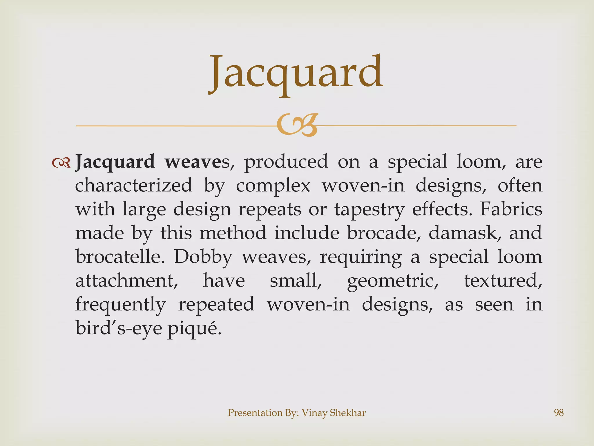 Jacquard

 Jacquard weaves, produced on a special loom, are
characterized by complex woven-in designs, often
with large design repeats or tapestry effects. Fabrics
made by this method include brocade, damask, and
brocatelle. Dobby weaves, requiring a special loom
attachment, have small, geometric, textured,
frequently repeated woven-in designs, as seen in
bird‟s-eye piqué.

Presentation By: Vinay Shekhar

98

 