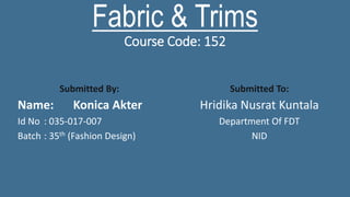 Fabric & Trims
Course Code: 152
Submitted By:
Name: Konica Akter
Id No : 035-017-007
Batch : 35th (Fashion Design)
Submitted To:
Hridika Nusrat Kuntala
Department Of FDT
NID
 