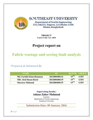 1 P a g e
PROJECT
Course Code: Tex -4034
Project report on
MENT
Fabric wastage and sewing fault analysis
Prepared & Submitted By
Supervising faculty:
Adnan Zaber Mahmud
Lecturer,
Department of Textile engineering,
Southeast University
NAME ID BATCH GROUP
001 Md. Faridul Islam Rumman 2012000400116 19TH
GMT
02 MD. Abul Hasan Rasel 2012000400139 19TH
GMT
03 Masrura Mahmud 2012000400135 19TH
GMT
Submission Date: 09 January 2016
 