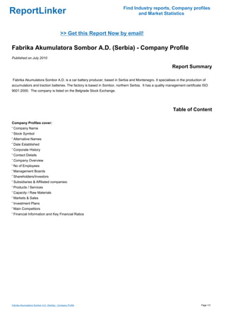 Find Industry reports, Company profiles
ReportLinker                                                                    and Market Statistics



                                             >> Get this Report Now by email!

Fabrika Akumulatora Sombor A.D. (Serbia) - Company Profile
Published on July 2010

                                                                                                         Report Summary

Fabrika Akumulatora Sombor A.D. is a car battery producer, based in Serbia and Montenegro. It specialises in the production of
accumulators and traction batteries. The factory is based in Sombor, northern Serbia. It has a quality management certificate ISO
9001:2000. The company is listed on the Belgrade Stock Exchange.




                                                                                                          Table of Content

Company Profiles cover:
' Company Name
' Stock Symbol
' Alternative Names
' Date Established
' Corporate History
' Contact Details
' Company Overview
' No of Employees
' Management Boards
' Shareholders/Investors
' Subsidiaries & Affiliated companies:
' Products / Services
' Capacity / Raw Materials
' Markets & Sales
' Investment Plans
' Main Competitors
' Financial Information and Key Financial Ratios




Fabrika Akumulatora Sombor A.D. (Serbia) - Company Profile                                                                  Page 1/3
 