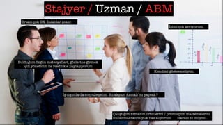 Stajyer / Uzman / ABM
Ortam çok OK. İnsanlar şeker.
İşimi çok seviyorum.
Kendimi göstermeliyim.
Bulduğum özgün materyalleri, gözlerine girmek
için yöneticim ile ivedilikle paylaşıyorum
İş dışında da sosyalleşelim. Bu akşam Asmalı’mı yapsak?
Çalıştığım ﬁrmanın ürünlerini / promosyon malzemelerini
kullanmaktan büyük haz alıyorum. Havam bi milyon…
 