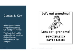 Context is Key
Blind application of
complex modelling
will yield poor results
The final deliverable
and audience must be
defined before
embarking on the
analysis
19 Jan 2014 FABRIKATYR – TOPIC MODELLING POLITICAL DISCOURSE 18
 