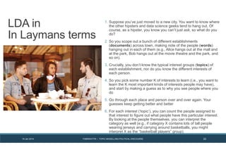 19 Jan 2014 FABRIKATYR – TOPIC MODELLING POLITICAL DISCOURSE 22
1. Suppose you’ve just moved to a new city. You want to know where
the other hipsters and data science geeks tend to hang out. Of
course, as a hipster, you know you can’t just ask, so what do you
do?
2. So you scope out a bunch of different establishments
(documents) across town, making note of the people (words)
hanging out in each of them (e.g., Alice hangs out at the mall and
at the park, Bob hangs out at the movie theatre and the park, and
so on).
3. Crucially, you don’t know the typical interest groups (topics) of
each establishment, nor do you know the different interests of
each person.
4. So you pick some number K of interests to learn (i.e., you want to
learn the K most important kinds of interests people may have),
and start by making a guess as to why you see people where you
do
5. Go through each place and person over and over again. Your
guesses keep getting better and better
6. For each interest (‘topic’), you can count the people assigned to
that interest to figure out what people have this particular interest.
By looking at the people themselves, you can interpret the
category as well (e.g., if category X contains lots of tall people
wearing jerseys and carrying around basketballs, you might
interpret X as the “basketball players” group).
LDA in
In Laymans terms
 